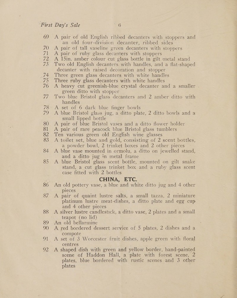 'an old four-division decanter, ribbed sides A pair of tall vaseline green decanters with stoppers A pair of ruby glass decanters with stoppers A 15in. amber colour cut glass bottle in gilt metal stand Two old English decanters with handles, and a flat-shaped decanter with raised decoration and stopper Three green glass decanters with white handles Three ruby glass decanters with white handles A heavy cut greenish-blue crystal decanter and a smaller . green ditto with stopper Two blue Bristol glass decanters and 2 amber ditto with handles | A blue Bristol glass jug small lipped bottle A pair of blue Bristol vases and a ditto flower holder A. pair of rare peacock blue Bristol glass tumblers Ten various green old English wine glasses A toilet set, blue and gold, consisting of 2 scent bottles, a powder bowl, 2 trinket boxes and 2 other pieces A blue vase mounted in ormolu, a ditto on jewelled stand, and a ditto jug in metal frame A blue Bristol glass scent bottle, mounted on gilt snake stand, a cut glass trinket box and a ruby glass scent case fitted with 2 bottles CHINA, ETC. An old pottery vase, a blue and white ditto jug and 4 other pieces A pair of -quaint lustre .salts,..a small tazza, 2 miniature platinum lustre meat-dishes, a ditto plate and egg cup and 4 other pieces | A silver lustre candlestick, a ditto vase, 2 plates and a small teapot (no lid) ’) a ditto plate, 2 ditto bowls and a An old bellarmine A red bordered dessert service of 5 plates, 2 dishes and a compote A set of 3 Worcester fruit dishes, apple green with floral centres | | A shaped dish with green and yellow border, hand-painted scene of Haddon Hall, a plate with forest .scene, 2 plates, blue bordered with rustic scenes and 3 other plates : |