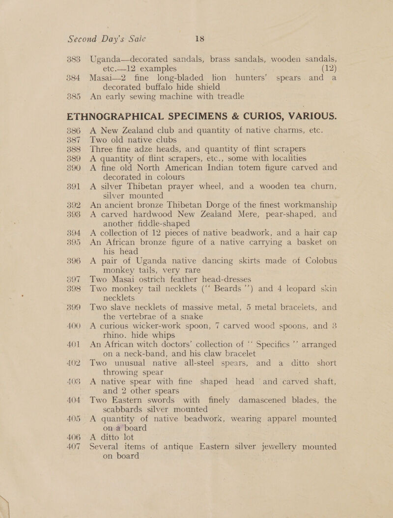 383 Uganda—decorated sandals, brass sandals, wooden sandals, etc...12, examples : (12) 384 Masai—2 fine long-bladed hon hunters’ spears. and a decorated buffalo hide shield | 385 An early sewing machine with treadle ETHNOGRAPHICAL SPECIMENS &amp; CURIOS, VARIOUS. 386 A New Zealand club and quantity of native charms, etc. 387 Two old native clubs 388 Three fine adze heads, and quantity of flint scrapers 889 A quantity of flint scrapers, etc., some with localities 390 A fine old North American Indian totem figure carved and decorated in colours 391 A silver Thibetan prayer wheel, and a wooden tea churn, silver mounted 392 An ancient bronze Thibetan Dorge of the finest workmanship 398 A carved hardwood New Zealand Mere, pear-shaped, and another fiddle-shaped 394 A collection of 12 pieces of native beadwork, and a hair cap 395 An African bronze figure of a native carrying a basket on 3 his head 396 A pair of Uganda native dancing skirts made of Colobus monkey tails, very rare 397 Two Masai ostrich feather head-dresses 398 Two monkey tail necklets (“‘ Beards ’’) and 4 leopard skin necklets 399 Two slave necklets of massive metal, 5 metal bracelets, and the vertebrae of a snake 400 A curious wicker-work spoon, rhino. hide whips 401 An African witch doctors’ collection of ‘* Specifics on a neck-band, and his claw bracelet 402. Two unusual native -all-steel spears, and a ditto. short throwing spear 403 &lt;A native spear with fine shaped head and carved shaft, | and 2 other spears 404 Two Eastern swords with finely damascened blades, the scabbards silver mounted | 405 A quantity of mative beadwors, wearing apparel mounted on a board 406 A ditto lot 407 Several items of antique Eastern silver lewellery mounted on board ford / carved wood spoons, and 38 PY arranged