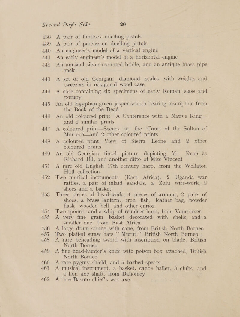438 439 A440) A pair of flintlock duelling pistols A pair of percussion duelling pistols An engineer's model of a vertical engine An early engineer’s model of a horizontal engine An unusual silver mounted bridle, and an antique brass pipe rack A set of old Georgian diamond scales with weights and tweezers in octagonal wood case A case containing six specimens of early Roman glass and pottery An old Egyptian green jasper scarab bearing ingeEAD HON from the Book of the Dead An old coloured print—A Conference with a Native King=* and 2 similar prints A coloured print—Scenés. at the “Court -of the Sultan of Morocco—and 2 other coloured prints A coloured prnt—View .of Sierra ~Leone—and* 2 other coloured prints An old Georgian tinsel picture depicting Mr. Kean as Richard III, and another ditto of Miss Vincent A rare old English 17th century harp, from the Wollaton Hall collection : Two musical instruments (East Africa), 2 Uganda war rattles, a pair of inlaid sandals, a Zulu wire-work, 2 shoes and a basket Three pieces of bead-work, 4 pieces of armour, 2 pairs of shoes, a brass lantern, iron fish, leather bag, powder flask, wooden bell, and other curios Two spoons, and a whip of reindeer horn, from Vancouver A very fine grain basket decorated with a and .a smaller one, from East Africa A large drum strung with cane, from British Noah Borneo Two plaited straw hats ‘‘ Murut,’’ British North Borneo A rare beheading sword with inscription on blade, British North Borneo. A fine head-hunter’s knife with poison box attached, British North Borneo A rare pygmy shield, and 5 barbed spears 7 A musical instrument, a: basket, canoe bailer, 8 clubs, and a hon axe shaft. from Dahomey A rare Basuto chief’s war axe
