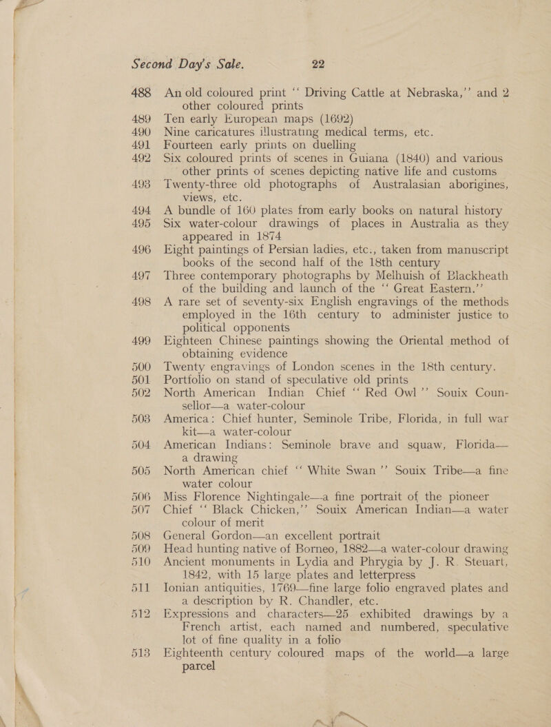   Second Day's Sale. 22 488 An old coloured print ‘‘ Driving Cattle at Nebraska,’’ and 2 other coloured prints } 489 Ten early European maps (1692) 490 Nine caricatures i!lustrating medical terms, etc. 491 Fourteen early prints on duelling 492 Six coloured prints of scenes in Guiana (1840) and various other prints of scenes depicting native life and customs 493 Twenty-three old photographs of Australasian aborigines, views, etc. 494 A bundle of 160 plates from early books on natural history 495 Six water-colour drawings of places in Australia as they appeared in 1874 496 Ejight paintings of Persian ladies, etc., taken from manuscript books of the second half of the 18th century 497 Three contemporary photographs by Melhuish of Blackheath , of the building and launch of the “‘ Great Eastern.”’ 498 A rare set of seventy-six English engravings of the methods employed in the 16th century to administer justice to political opponents 499 Eighteen Chinese paintings showing the Oriental method of obtaining evidence 500 Twenty engravings of London scenes in the 18th century. 501 Portfoho on stand of speculative old prints 502 North American Indian Chief ‘‘ Red Owl’”’ Souix Coun- sellor—a water-colour 508 America: Chief hunter, Seminole Tribe, Florida, in full war kit—a water-colour 504 American Indians: Seminole brave and squaw, Florida— a drawing 505 North American chief ‘‘ White Swan ~~ Soul. Dribe-—2 “iiie water colour 506 Miss Florence Nightingale—-a fine portrait of the pioneer 507. Chief ‘‘ Black Chicken,’’ Souix: American Indian—a water colour of merit 508 General Gordon—an excellent portrait 509 Head hunting native of Borneo, 1882—a water-colour drawing 510 Ancient monuments in Lydia and Phrygia by J. R. Steuart, 1842, with 15 large plates and letterpress 511 Ionian antiquities, 1769—fine large folio engraved plates and a description by R. Chandler, etc. 512 Expressions and characters—25. exhibited drawings by a French artist, each named and numbered, speculative lot of fine quality in a folio 513 Eighteenth century coloured. maps of the world—a large parcel