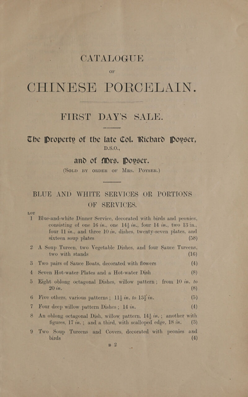 OF CHINESE PORCELAIN.  FIRST DAY'S SALE.  Che Property of the late Col. Richard Povyser, D.S.0O., ano of “mrs. Popser. (SonpD BY ORDER or Mrs. PoysEr.) BLUE AND WHITE SERVICES OR PORTIONS OF SERVICES. LOT 1 Blue-and-white Dinner Service, decorated with birds and peonies, consisting of one 16 im., one 143 %mn., four 14 i., two 13 in., four 11 in., and three 10 in. dishes, twenty-seven plates, and sixteen soup plates (58) 2 A Soup Tureen, two Vegetable Dishes, and four Sauce Tureens, two with stands (16) 3 Two pairs of Sauce Boats, decorated with flowers (4) 4 Seven Hot-water- Plates and a Hot-water Dish (8) 5 Eight oblong octagonal Dishes, willow pattern; from 10 in. to 20 in. (8) 6 Five others, various patterns; 114 in. to 13} in. (5) 7 Four deep willow pattern Dishes ; 14 zn. (4) 8 An oblong octagonal Dish, willow pattern, 14} 2m.; another with figures, 17 in. ; and a third, with scalloped edge, 18 im. —_(3) 9 Two Soup Tureens and Covers, decorated with peonies and birds ; (4)