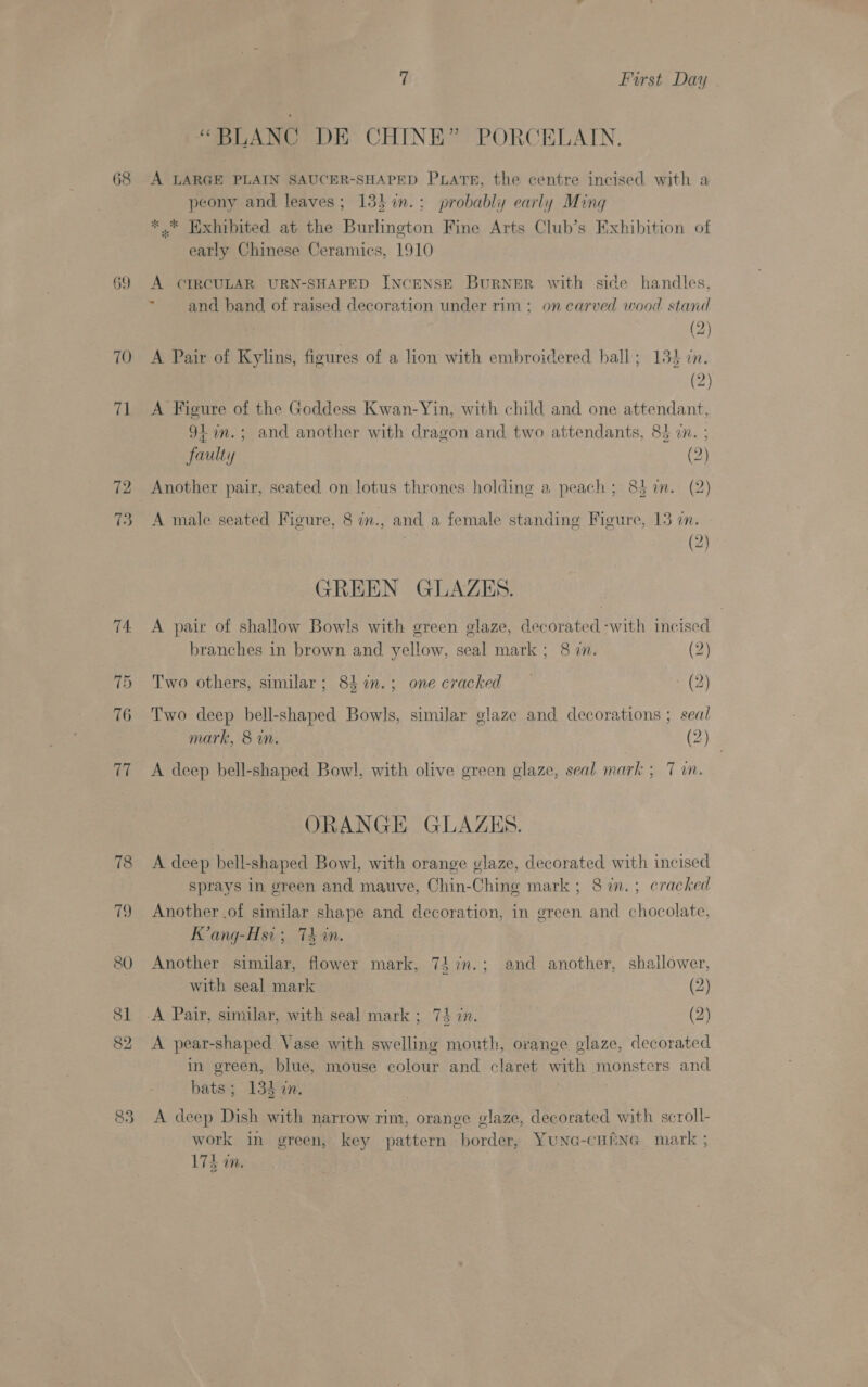 68 69 70 71 72 73 83 7 First Day “BLANC DE CHINE” PORCELAIN. A LARGE PLAIN SAUCER-SHAPED PLATE, the centre incised with a peony and leaves; 13} %in.: probably early Ming * © Exhibited at the Burlington Fine Arts Club’s Exhibition of early Chinese Ceramics, 1910 A CIRCULAR URN-SHAPED INCENSE BurNeER with side handles, ~ and band of raised decoration under rim ; on carved wood stand (2) A Pair of Kylins, figures of a lion with embroidered hall; 135 cn. (2) A Figure of the Goddess Kwan-Yin, with child and one attendant, 9+ am.; and another with dragon and two attendants, 84 i. ; faulty (2) Another pair, seated on lotus thrones holding a peach; 85 in. (2) A male seated Fioeure, 8 in., and a female standing Figure, 13 on. (2) GREEN GLAZES. A pair of shallow Bowls with green glaze, decorated -with incised branches in brown and yellow, seal mark; 8 in. (2) Two others, similar; 8h1n.; one cracked — - (2) Two deep bell-shaped Bowls, similar glaze and decorations ; seal mark, &amp; in. (2) A deep bell-shaped Bowl, with olive green glaze, seal mark ; 7 in. ORANGE GLAZES. A deep bell-shaped Bowl, with orange vlaze, decorated with incised Sprays in green and mauve, Chin-Ching mark ; 8 in. ; cracked Another .of similar shape and decoration, in green and chocolate, K’ang-Hsi; 74 in. Another similar, flower mark, 7} 7n.; and another, shallower, with seal mark (2) A pear-shaped Vase with swelling mouth, orange glaze, decorated in green, blue, mouse colour and claret with monsters and bats; 134 in. A deep Dish with narrow rim, orange glaze, decorated with scroll- work in green, key pattern border, YuNG-cHRmNG mark ; 17d i,