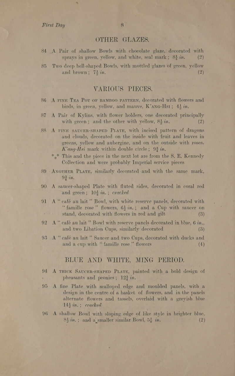 84 &amp;D 86 87 co cS 90 91 92 94. 96 OTHER GLAZES. A Pair of shallow Bowls with chocolate glaze, decorated with sprays in green, yellow, and white, seal mark; 847i. (2) Two deep bell-shaped Bowls, with mottled glazes of ereen, yellow and brown; 75 in. (2)°. VARIOUS PIECES. A FINE Tra Pot OF BAMBOO PATTERN, decorated with flowers and birds, in green, yellow, and matve, K’ane-Hstr; 443 zn. A Pair of Kylins, with flower holders, one decorated principally with green; and the other with yellow, 83 in. (2) A TINE SAUCER-SHAPED PLATE, with incised pattern of dragons and clouds, decorated on the inside with fruit and leaves in greens, yellow and aubergine, and on the outside with roses, K’ang-Hs1 mark within double circle; 93m. * * This and the piece in the next lot are from the 8. E. Kennedy Collection and were probably Imperial service pieces 3° Us an. A saucer-shaped Plate with fluted sides, decorated in coral red and green; 10L i. ; cracked A “ café au lait ” Bowl, with white reserve panels, decorated with “famille rose”’ flowers, 642n.; and a Cup with saucer on stand, decorated with flowers in red and gilt (3) A “ café au lait’ Bowl with reserve panels decorated in blue, 6 in., and two Libation Cups, similarly decorated (5) A “café au lait’? Saucer and two Cups, decorated with ducks and and a cup with “ famille rose ” flowers (4) BLUE AND WHITE, MING PERIOD. A THICK SAUCER-SHAPED PLatsE, painted with a bold design of pheasants and peonies; 123 an. A fine Plate with scalloped edge and moulded panels, with a desion in the centre of a basket of flowers, and in the panels alternate flowers and tassels, overlaid with a greyish blue 143. ; cracked A shallow Bowl with sloping edge of like style in brighter blue,