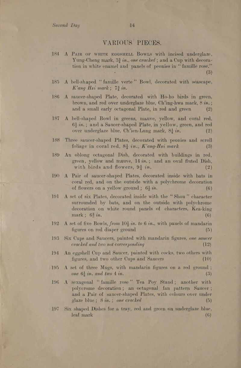 184 190 19] 192 193 194 195 La LPT VARIOUS. PIECES. A PatR OF WHITE EGGSHELL Bows with incised underelaze, Yung-Cheng mark, 33 in., one cracked ; and a Cup with decora- tion in white enamel and panels of peonies in “ famille rose.” : (3) A bell-shaped “famille verte’? Bowl, decorated with seascape, K’ang Hsi mark; 72 an. A saucer-shaped Plate, decorated with Ho-ho birds in green, brown, and red over underglaze blue, Ch’ing-hwa mark, 8 7. ; and a small early octagonal Plate, in red and green (2) A bell-shaped Bowl in greens, mauve, yellow, and coral red, 64 im.; and a Saucer-shaped Plate, in yellow, green, and red over underglaze blue, Ch’ien-Lung mark, 84 in. (2) Three saucer-shaped Plates, decorated with peonies and scroll foliage in coral red, 84 in., K’ang-Hsi mark (3) An oblong octagonal Dish, decorated with buildings in red, ereen, yellow and mauve, 147”.; and an oval fluted Dish, with birds and flowers, 94 in. (2) A Pair of saucer-shaped Plates, decorated inside with bats in coral red, and on the outside with a polychrome decoration of flowers on a yellow ground; 63 72. (6) A set of six Plates, decorated inside with the “ Shou ” character surrounded by bats, and on the outside with polychrome decoration on white round panels of characters, Kea-king mark; 63 a. (6) A set of five Bowls, from 10} in. to 6 in., with panels of mandarin figures on red diaper ground | (5) Six Cups and Saucers, painted with mandarin figures, one saucer cracked and two not corres ponding (12) An egyshell Cup and Saucer, painted with cocks, two others with figures, and two other Cups and Saucers (10) A set of three Mugs, with mandarin figures on a red ground ; one 64 an. and two 4 in. (3) A sexagonal “famille rose” Tea Poy Stand; another with polycrome decoration; an octagonal fan pattern Saucer ; and a Pair of saucer-shaped Plates, with colours over under glaze blue; 82. ; one cracked (5) Six shaped Dishes for a tray, red and green on underglaze blue,