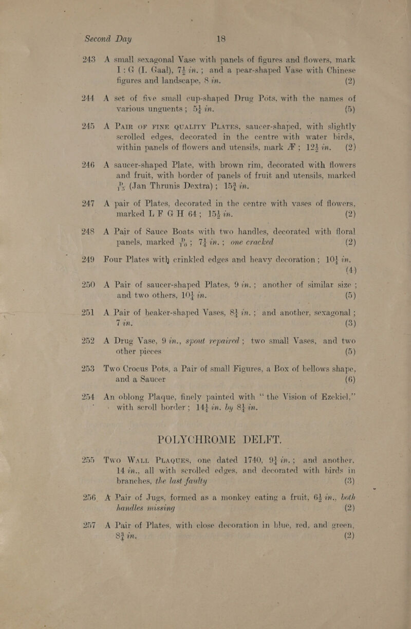 246 248 252 253 1: G (I. Gaal), 7£in.; and a pear-shaped Vase with Chinese figures and landscape, &amp; in. (2) A set of five small cup-shaped Drug Pots, with the names of various uneuents ; 54 in. (5) A Pair OF FINE QUALITY PLATES, saucer-shaped, with slightly scrolled edges, decorated in the centre with water birds, within panels of flowers and utensils, mark A’; 125in. (2) A saucer-shaped Plate, with brown rim, decorated with flowers and fruit, with border of panels of fruit and utensils, marked 7s (Jan Thrunis Dextra); 152 an. A pair of Plates, decorated in the centre with vases of flowers, marked LF GH 64; 15h im. (2) A Pair of Sauce Boats with two handles, decorated with floral panels, marked ,2,; 7hin.; one cracked (2) Four Plates with crinkled edges and heavy decoration ; 104 7. (4) A Pair of saucer-shaped Plates, 97n.: another of similar size ; and two others, LOL 2. (5) A Pair of beaker-shaped Vases, 8tin.; and another, sexagonal ; 7M. (3) A Drug Vase, 9 in., spout repaired: two small Vases, and two 5 ? prays ' other pieces (5) Two Crocus Pots, a Pair of small Figures, a Box of bellows shape, and a Saucer (6) 33 5 An oblong Plaque, finely painted with “the Vision of Ezekiel with scroll border; 144an. by 8k an. POLYCHROME DELFT. Two Watt PLaQgueEs, one dated 1740, 94%n.; and another, 14 7n., all with scrolled edges, and decorated with birds in branches, the last faulty (3) A Pair of Jugs, formed as a monkey eating a fruit, 63 in., both handles missing (2) A Pair of Plates, with close decoration in blue, red, and green, ¥ é