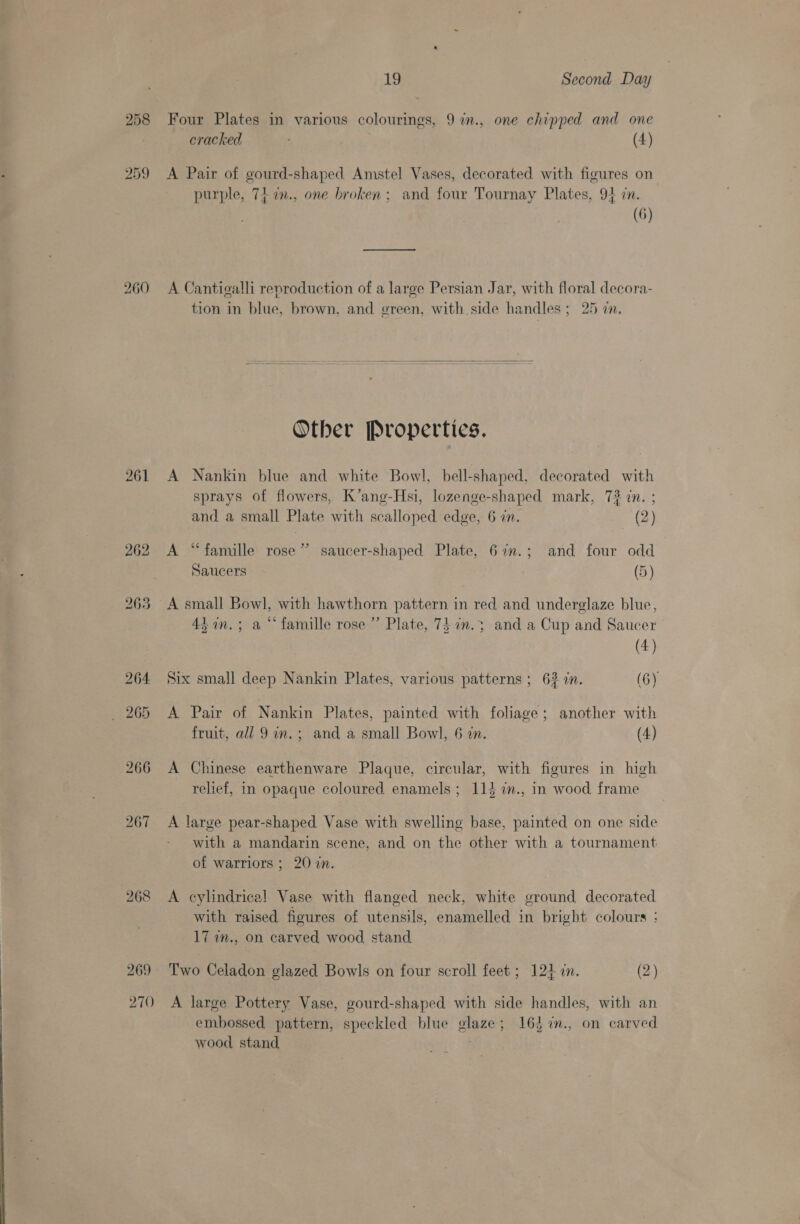 258 Four Plates in various colourings, 9 in., one chipped and one eracked (4) 259 A Pair of gourd-shaped Amstel Vases, decorated with figures on purple, 74. in., one broken; and four Tournay Plates, 94 in. (6) 260 A Cantigalli reproduction of a large Persian Jar, with floral decora- tion in blue, brown, and green, with side handles; 25 in. Other Properties. 261 A Nankin blue and white Bowl, bell-shaped, decorated with sprays of flowers, K’ang-Hsi, lozenge-shaped mark, 73 cn. ; and a small Plate with scalloped edge, 6 in. (2) 262 <A “famille rose” saucer-shaped Plate, 67m.; and four odd Saucers (5) 263 A small Bowl, with hawthorn pattern in red and underglaze blue, 44 n.; a “famille rose ” Plate, 7} 7n.3 and a Cup and Saucer (4) 264 Six small deep Nankin Plates, various patterns ; 62 7n. (6) 265 A Pair of Nankin Plates, painted with foliage; another with fruit, all 9 in.; and a small Bowl, 6 7n. (4) 266 A Chinese earthenware Plaque, circular, with figures in high relief, in opaque coloured enamels; 114 7i., in wood frame 267 A large pear-shaped Vase with swelling base, painted on one side with a mandarin scene, and on the other with a tournament of warriors ; 20 in. 268 <A cylindrical Vase with flanged neck, white ground decorated with raised figures of utensils, enamelled in bright colours : 17 in., on carved wood stand 269 Two Celadon glazed Bowls on four scroll feet; 124 in. (2) 270 A large Pottery Vase, gourd-shaped with side handles, with an embossed pattern, speckled blue glaze; 163 %., on carved wood stand. |