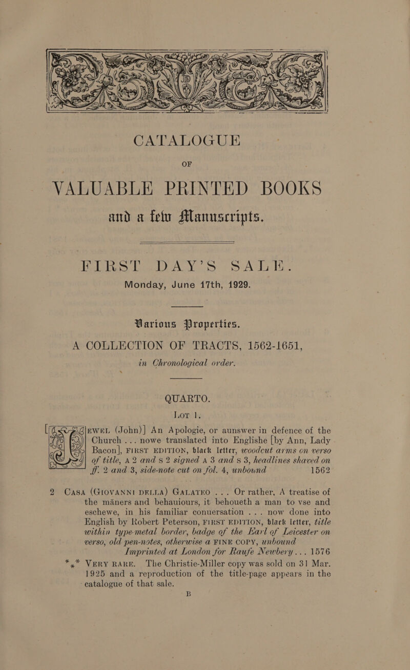    Hele Cid wee Sy eA da Te Monday, June 17th, 1929. Various Properties. A COLLECTION OF TRACTS, 1562-1651, in Chronological order. QUARTO. Lor 1. EWweEL (John)| An Apologie, or aunswer in defence of the Church ... nowe translated into Englishe [by Ann, Lady Bacon], FIRST EDITION, black letter, woodcut arms on verso of title, A2 and § 2 signed A 3 and 8 3, headlines shaved on iT. 2 and 3, side-note cut on fol. 4, unbownd © 1562  2 Casa (GIOVANNI DELLA) GALatro ... Or rather, A treatise of the maners and behauiours, it behoueth a man to vse and eschewe, in his familiar conuersation ... now done into English by Robert Peterson, FIRST EDITION, black letter, ¢2¢le within type-metal border, badge of the Larl of Leicester on verso, old pen-notes, otherwise @ FINE COPY, unbound Imprinted at London for Raufe Newbery... 1576 *.* Very RARE. The Christie-Miller copy was sold on 31 Mar. 1925 and a reproduction of the title-page appears in the -eatalogue of that sale. B