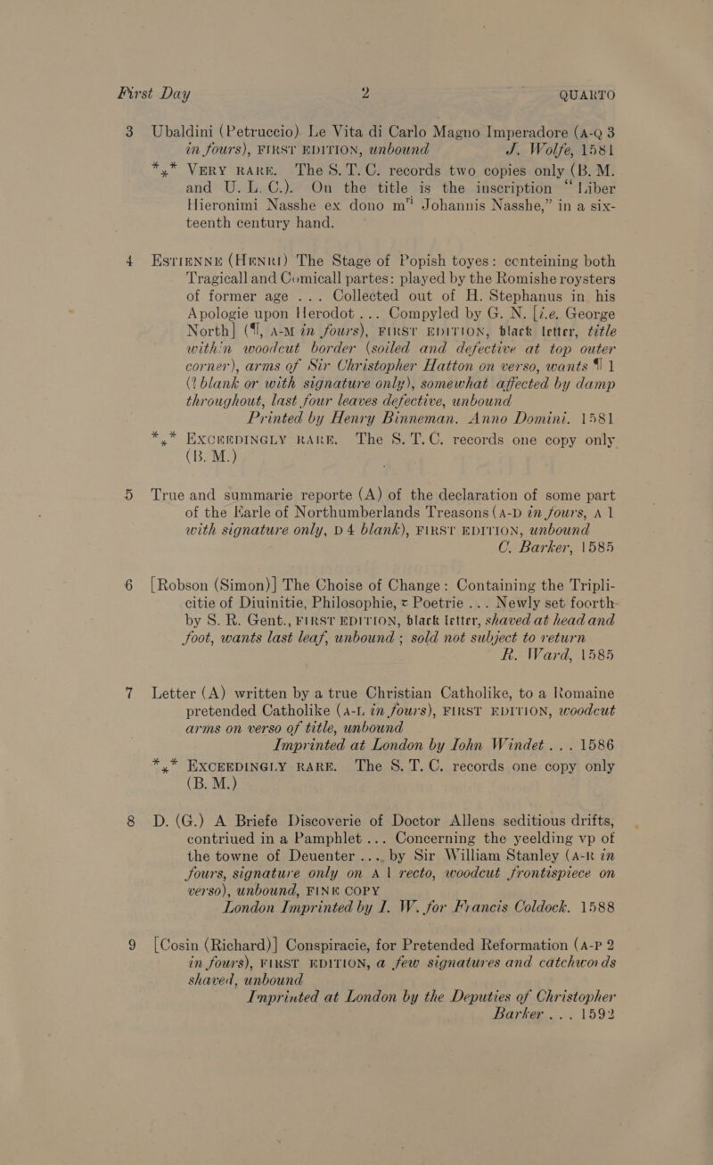 First Day 2 QUARTO 3 Ubaldini (Petruccio). Le Vita di Carlo Magno Imperadore (A-Q 3 in fours), FIRST EDITION, unbound J. Wolfe, 1581 *,* VERY RARE. The S.T.C. records two copies only (B. M. and U.L.C.). On the title is the inscription “ Liber Hieronimi Nasshe ex dono m” Johannis Nasshe,” in a six- teenth century hand. 4 Esrrenne (Henri) The Stage of Popish toyes: ecnteining both Tragicall and Comicall partes: played by the Romishe roysters of former age ... Collected out of H. Stephanus in_ his Apologie upon Herodot ... Compyled by G. N. [2.e. George North] (1, a-m dn fours), FIRST EDITION, black letter, ¢7¢le within woodcut border (soiled and defective at top outer corner), arms of Sir Christopher Hatton on verso, wants 1 1 (?blank or with signature only), somewhat affected by damp throughout, last four leaves defective, unbound Printed by Henry Binneman. Anno Domini. 1581 A mee RARE. The 8. T.C. records one copy only (B. M. 5 True and summarie reporte (A) of the declaration of some part of the Karle of Northumberlands Treasons (A-D in fours, A 1 with signature only, D4 blank), FinSt EDITION, unbound C. Barker, 1585 6 [Robson (Simon)] The Choise of Change: Containing the Tripli- citie of Diuinitie, Philosophie, « Poetrie ... Newly set foorth by S. R. Gent., FIRST EDITION, black letter, shaved at head and Soot, wants last leaf, unbound ; sold not subject to return R. Ward, 1585 7 Letter (A) written by a true Christian Catholike, to a Romaine pretended Catholike (A-L 7m fours), FIRST EDITION, woodcut arms on verso of title, unbound Imprinted at London by Iohn Windet... 1586 *,.* EXCEEDINGLY RARE. The 8S. T. C. records one copy only (B. M.) : 8 D.(G.) A Briefe Discoverie of Doctor Allens seditious drifts, contriued in a Pamphlet... Concerning the yeelding vp of the towne of Deuenter .... by Sir William Stanley (A-k in fours, signature only on A 1 recto, woodcut frontispiece on verso), unbound, FINK COPY London Imprinted by I. W. for Francis Coldock. 1588 9 [Cosin (Richard)] Conspiracie, for Pretended Reformation (A-P 2 in fours), FIRST EDITION, a few signatures and catchwoids shaved, unbound Inprinted at London by the Deputies of Christopher Barker... 1592