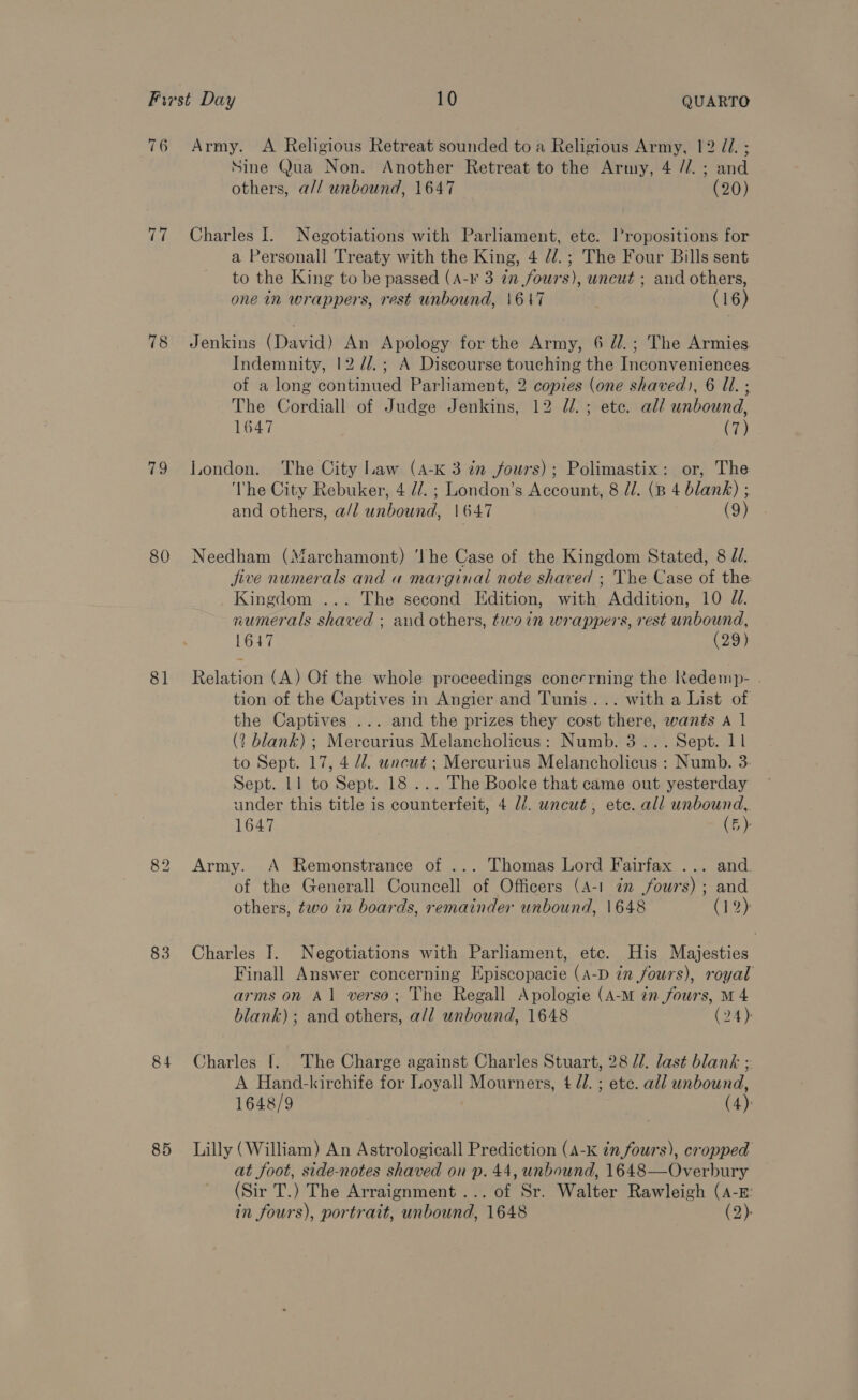 76 rie 78 79 80 81 83 84 85 Army. A Religious Retreat sounded to a Religious Army, 12 J. ; Sine Qua Non. Another Retreat to the Army, 4 //. ; and others, a// unbound, 1647 (20) Charles I. Negotiations with Parliament, etc. Propositions for a Personall Treaty with the King, 4 //.; The Four Bills sent to the King to be passed (A-¥ 3 in fours), uncut ; and others, one in wrappers, rest unbound, \647 (16) Jenkins (David) An Apology for the Army, 6 d/.; The Armies Indemnity, 12 //.; A Discourse touching the Inconveniences of a long continued Parliament, 2 copies (one shaved), 6 Il. ; The Cordiall of Judge Jenkins, 12 dl. ; ete. al/ unbound, 1647 (7) London. The City Law (A-K 3 in fours); Polimastix: or, The ‘The City Rebuker, 4 d/. ; London’s Account, 8 U/. (B 4 blank) ; and others, a/l unbound, 1647 (9) Needham (Marchamont) ‘he Case of the Kingdom Stated, 8 Z/. jive numerals and a marginal note shaved ; The Case of the Kingdom ... The second Edition, with Addition, 10 Jd. numerals shaved ; and others, twoin wrappers, rest unbound, 1647 (29) Relation (A) Of the whole proceedings conerrning the Redemp- . tion of the Captives in Angier and Tunis... with a List of the Captives ... and the prizes they cost there, wants A 1 (? blank) ; Mercurius Melancholicus: Numb. 3... Sept. 11 to Sept. 17, 4 dd. uncut ; Mercurius Melancholicus : Numb. 3 Sept. 11 to Sept. 18 ... The Booke that came out yesterday under this title is counterfeit, 4 ld. uncut, etc. all unbound, 1647 (5) Army. A Remonstrance of ... Thomas Lord Fairfax ... and of the Generall Councell of Officers (A-1 am fours) ; and others, two in boards, remainder unbound, 1648 (1%): Charles I. Negotiations with Parliament, etc. His Majesties Finall Answer concerning Episcopacie (A-D in fours), royal arms on A1 verso; The Regall Apologie (A-M in fours, M 4 blank); and others, a/l unbound, 1648 (24) Charles !. The Charge against Charles Stuart, 28 //. last blank ; A Hand-kirchife for Loyall Mourners, 4 d/. ; ete. all unbound, 1648/9 (4) Lilly (William) An Astrologicall Prediction (A-K in fours), cropped at foot, side-notes shaved on p. 44, unbound, 1648—Overbury (Sir T.) The Arraignment... of Sr. Walter Rawleigh (A-E: in fours), portrait, unbound, 1648 (2).