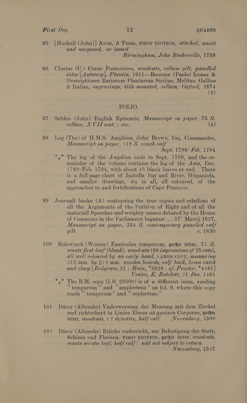 95 |Huckell (John)} Avon, A Poem, FIRST EDITION, stitched, uncut and unopened, as issued | Birmingham, John Baskerville, 1758 96 Clusius (C.) Curae Posteriores, woodcuts, vellum gilt, panelled sides | Antwerp|, Plantin, 1611—Boccone (Paolo) Icones &amp; Deseriptiones Rariorum Plantarum Siciliae, Melitae, Galliae &amp; Italiae, engravings, title mounted, vellum, Oxford, 1674 (2) FOLIO. 97 Selden (John) English Epinomis, Manuscript on paper, 75 Ul. vellum, X VIT cent. ; ete. (4) 98 Log (The) of H.M.S. Amphion, John Brown, I'sq. Commander, Manuscript on paper, \18 ll. rough calf Sept. 1786-—Feb. 1794 *,* The log of the Amphion ends in Sept. 1789, and the re- mainder of the volume contains the log of the Asza, Dee. 1793-Feb. 1794, with about 45 blank leaves at end. There is a full-page chart of Isabella Bay and River, Hispaniola, and smaller drawings, six in all, all coloured, of the approaches to and fortifications of Cape Francois. 99 Journall booke (A) conteyning the true copies and relations of all the Arguments of the Petition of Right and of all the materiall Speeches and weighty causes debated by the House of Commons in the Parliament beganne...17 Marcij 1627, Manuscript on paper, 354 ll. contemporary panelled calf gilt c. 1630 100 Rolewinck (Werner) Fasciculus temporum, gothic letter, 71 ZU. wants first leaf (blank), woodcuts (68 impressions of 25 cuts), all well coloured by an early hand, LARGE COPY, measuring 312 mm. by 212 mm. wooden boards, calf back, brass catch and clasp | Redgrave, 21 ; Hain, *6928; ef. Proctor, *4381] Venice, H. Ratclott, 21 Dee. 1481 *,* The B.M. copy (I.B. 20508) is of a different issue, reading “tempurum” and “amplectens” on fol. 9, where this copy reads “ temporum” and “ coplectens.” 101 Diirer (Albrecht) Vnderweysung der Messung mit dem Zirckel und richtscheyt in Linien Ebnen ui gantzen Corporen, gothic — letter, woodcuts, 1 2 defective, half calf Nuremberg, 1538 102 Diirer (Albrecht) Etliche vnderricht, zur Befestigung der Stett, Schlosz vnd Flecken, FIRST EDITION, gothic letter, woodcuts, wants errata leaf, half calf; sold not subject to return Nuremberg, 1527