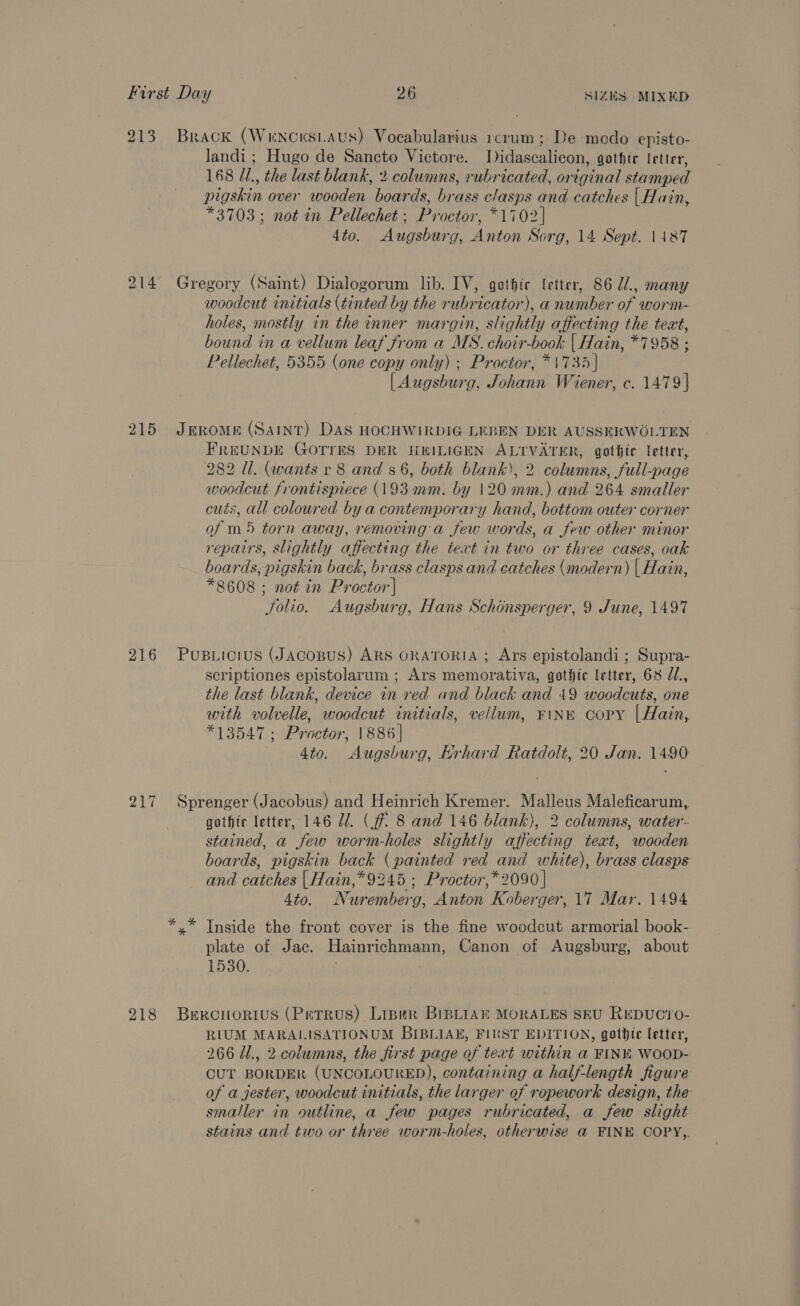 213 Brack (Wrncnsiaus) Vocabularius rcrum; De modo episto- landi ; Hugo de Sancto Victore. Didascalicon, gothir letter, 168 //., the last blank, 2 columns, rubricated, original stamped pigskin over wooden boards, brass clasps and catches | Hain, *3703; not in Pellechet ; Proctor, *1702} 4to. Augsburg, Anton Sorg, 14 Sept. 1487 214 Gregory (Saint) Dialogorum lib. IV, gothic fetter, 86 71, many woodcut initials (tinted by the rubricator), a number of worm- holes, mostly in the inner margin, slightly affecting the teat, bound in a vellum leaf from a MS. choir-book | Hain, *7958 ; Pellechet, 5355 (one copy only) ; Proctor, *\735 | [| Augsburg, Johann Wiener, c. 1479] 215 Jerome (Saint) DAS HOCHWIRDIG LEBEN DER AUSSERWOLTEN FREUNDE GOTTES DER HEILIGEN ALTVATER, gothic letter, 282 Ul. (wants r 8 and s6, both blank), 2 columns, full-page woodcut frontispiece (193 mm. by 120 mm.) and 264 smaller cuts, all coloured by a contemporary hand, bottom outer corner of m5 torn away, removing a few words, a few other minor repairs, slightly affecting the text in two or three cases, oak boards, pigskin back, brass clasps and catches (modern) {| Hain, *8608 ; not in Proctor'| Jolio. Augsburg, Hans Schonsperger, 9 June, 1497 216 Pusuictus (JAcoBuS) ARS ORATORIA ; Ars epistolandi ; Supra- scriptiones epistolarum ; Ars memorativa, gothic letter, 68 d/., the last blank, device in red and black and 49 woodcuts, one with volvelle, woodcut initials, vellum, ¥1NE Copy |Hain,. *13547; Proctor, 1886] 4to. Augsburg, Krhard Ratdolt, 20 Jan. 1490 217 Sprenger (Jacobus) and Heinrich Kremer. Malleus Maleficarum, gothte letter, 146 27. (ff 8 and 146 blank), 2 columns, water- stained, a few worm-holes slightly affecting teat, wooden boards, pigskin back (painted red and white), brass clasps and catches | Hain,* 9245 ; Proctor,* 2090 | 4to. Nuremberg, Anton Koberger, 17 Mar. 1494 *.* Inside the front cover is the fine woodcut armorial book- plate of Jac. Hainrichmann, Canon of Augsburg, about 1530: 218 Berciorius (Petrus) Liper BipLiak MORALES SEU REDUC1O- RIUM MARALISATIONUM BIBLIAE, FIRST EDITION, gothdte letter, 266 /l., 2 columns, the first page of text within a FINE WooD- CUT BORDER (UNCOLOURED), containing a half-length figure of a jester, woodcut initials, the larger of ropework design, the smaller in outline, a few pages rubricated, a few slight stains and two or three worm-holes, otherwise a FINE COPY,