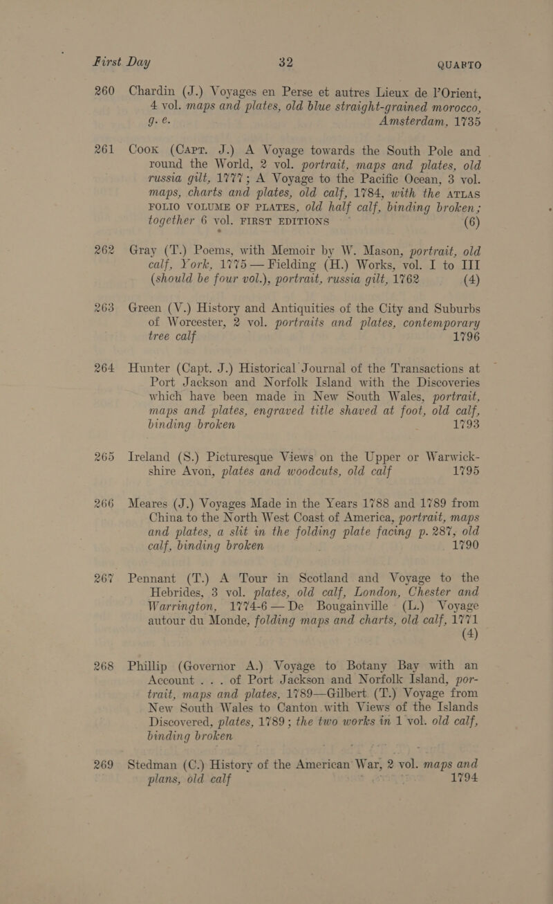 260 261 263 264 266 268 269 Chardin (J.) Voyages en Perse et autres Lieux de |’Orient, 4 vol. maps and. plates, old blue straight-grained morocco, Ge. Amsterdam, 1735 Cook (Capr. J.) A Voyage towards the South Pole and round the World, 2 vol. portrait, maps and plates, old russia gilt, 1777; A Voyage to the Pacific Ocean, 3 vol. maps, charts and plates, old calf, 1784, with the ATLAS FOLIO VOLUME OF PLATES, old half calf, binding broken; together 6 vol. FIRST EDITIONS (6) Gray (T.) Poems, with Memoir by W. Mason, portrait, old calf, York, 1775 — Fielding (H.) Works, vol. I to III (should be four vol.), portrait, russia gilt, 1762 (4) Green (V.) History and Antiquities of the City and Suburbs of Worcester, 2 vol. portraits and plates, contemporary tree calf 1796 Hunter (Capt. J.) Historical Journal of the Transactions at Port Jackson and Norfolk Island with the Discoveries which have been made in New South Wales, portrait, maps and plates, engraved title shaved at foot, old calf, binding broken 1793 Ireland (S8.) Picturesque Views on the Upper or Warwick- shire Avon, plates and woodcuts, old calf 1795 Meares (J.) Voyages Made in the Years 1788 and 1789 from China to the North West Coast of America, portrait, maps and plates, a sht in the oe plate facing p. 287, old calf, binding broken 1790 Hebrides, 3 vol. plates, old calf, London, Chester and Warrington, 1774-6—De Bougainville (L.) Voyage autour du Monde, folding maps and charts, old calf, 1771 (4) Phillip (Governor A.) Voyage to Botany Bay with an Account . . . of Port Jackson and Norfolk Island, por- trait, maps and plates, 1789—Gilbert (T.) Voyage from New South Wales to Canton with Views of the Islands Discovered, plates, 1789; the two works in 1 vol. old calf, binding broken Stedman (C.) History of the American’ War, 2 val. maps and plans, old calf 1794