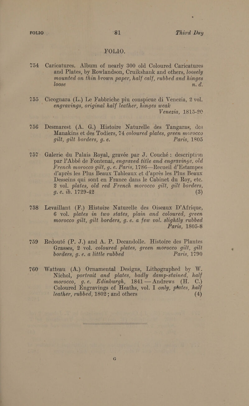 FOLIO | ‘81 Third Day FOLLO. 754 Caricatures. Album of nearly 300 old Coloured Caricatures and Plates, by Rowlandson, Cruikshank and others, loosely mounted on thin brown paper, half calf, rubbed and hinges loose n. a. Cicognara (L.) Le Fabbriche piu conspicue di Venezia, 2 vol. engravings, original half leather, hinges weak Venezia, 1815-20 -2 Or Or 756 Desmarest (A. G.) Histoire Naturelle des Tangaras, des Manakins et des Todiers, 74 coloured plates, green murocco gilt, gilt borders, g. é. Paris, 1805 757 Galerie du Palais Royal, gravée par J. Couché: description par Abbé de Fontenai, engraved title and engravings, old French morocco gut, g. e. Paris, 1786—Recueil d’Estampes apres les Plus Beaux Tableaux et d’apres les Plus Beaux Desseins qui sont en France dans le Cabinet du Roy, ete. 2 vol. plates, old red French morocco gilt, gilt borders, g. €. 1b. 1729-42 (3) 758 Levaillant (F.) Histoire Naturelle des Oiseaux D’Afrique, 6 vol. plates in two states, plain and coloured, green morocco gilt, gilt borders, g. ec. a few vol. slightly rubbed Paris, 1805-8 759 Redoute (P. J.) and A. P. Decandolle. Histoire des Plantes Grasses, 2 vol. coloured plates, green morocco gilt, gilt borders, g. e. a little rubbed Paris, 1790 760 Watteau (A.) Ornamental Designs, Lithographed by W. Nichol, portrait and plates, badly damp-stained, half morocco, g.e. Edinburgh, 1841— Andrews (H. C.) Coloured Engravings of Heaths, vol. I only, ptates, half leather, rubbed, 1802; and others (4)  