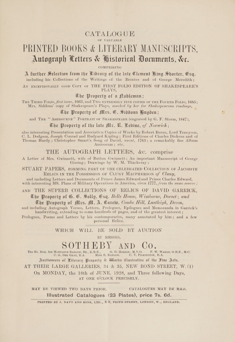 CATALOGUE OF VALUABLE PRINTED BOOKS &amp; LITERARY MANUSCRIPTS, Autograph Letters &amp; Historical Documents, Xe. COMPRISING A further Selection from the Library of the late Clement Bing Shorter, Esq. including his Collections of the Writings of the Brontes and of George Meredith; AN EXCEPTIONALLY Goop Copy or THE FIRST FOLIO EDITION OF SHAKESPEARE’S PLAYS, The Property of a Nobleman; THE Tuirp Forio, first isswe, 1663, and Two EXTREMELY FINE COPIES OF THE FourtH Foro, 1685; Mrs. Siddons’ copy of Shakespeare’s Plays, marked by her for Shakespearean readings, Ghe Propecty of ders. EC. Siddons Bugden; and THE ‘‘ ASHBOURNE” PORTRAIT OF SHAKESPEARE (engraved by G. F. Storm, 1847), G@he Property of the late Mr. NR. Lebine, of Norwich ; also interesting Presentation and Association Copies of Works by Robert Burns, Lord Tennyson, C. L. Dodgson, Joseph Conrad and Rudyard Kipling; First Editions of Charles Dickens and of Thomas Hardy ; Christopher Smart’s Song of David, uncut, 1763; a remarkably fine Album Amicorum ; etc. THE AUTOGRAPH LETTERS, &amp;c. comprise A Letter of Mrs. Gwinnett, wife of Button Gwinnett; An important Manuscript of George Gissing ; Drawings by W. M. ‘Thackeray ; STUART PAPERS, FORMING PART OF THE CELEBRATED COLLECTION OF Taeotue RELICS IN THE POSSESSION OF CLUNY MACPHERSON of Cluny, and including Letters and Documents of Prince James Edward and Prince Charles Edward, with interesting MS. Plans of Military Operations in America, circa 1777, from the same source ; AND THE SUPERB COLLECTIONS OF RELICS OF DAVID GARRICK, Ghe Property of G. G. Sollu, Gsq. Bells House, Wimborne, Dorset; and G@he Property of Mrs. M.A. Garetu, Combe Hill, Lustleigh, Devon, and including Autograph Verses, Letters, Prologues, Kpilogues and Memoranda in Garrick’s handwriting, extending to some hundreds of pages, and of the greatest interest ; Prologues, Poems and Letters by his contemporaries, many annotated by him; and a few personal Relics.   WHICH “WILL BE: SOEDS BY AUCTION BY MESSRS. SOTHEBY AND. Go. The Rt. Hon. Sirk Monragur Barnow, Br., K.B.E., G. D. Hopson, M.V.O ¥. W. Warrp, O.B.E., M.C. C. G. DES GRAZ, BA: Miss K. BARLOW. Ge Vi PILKINGTON, B.A. Aucttoneers of Literary Property &amp; Wlorks Mlustrative of the Fine Arts, AT THEIR LARGE GALLERIES, 34.535, NEW: BOND STREET; W.(1) On MONDAY, the 18th of JUNE, 1928, and Three following Days, AT ONE O'CLOCK PRECISELY. MAY BE) VIEWED TWO DAYS PRIOR. CATALOGUES MAY Bi RAD. Illustrated Catalogues (23 Plates), price 7s. 6d. PRINTED BY J. DAVY AND SONS, LTD,, 8-9, FRITH-STREET, LONDON, W., ENGLAND. 