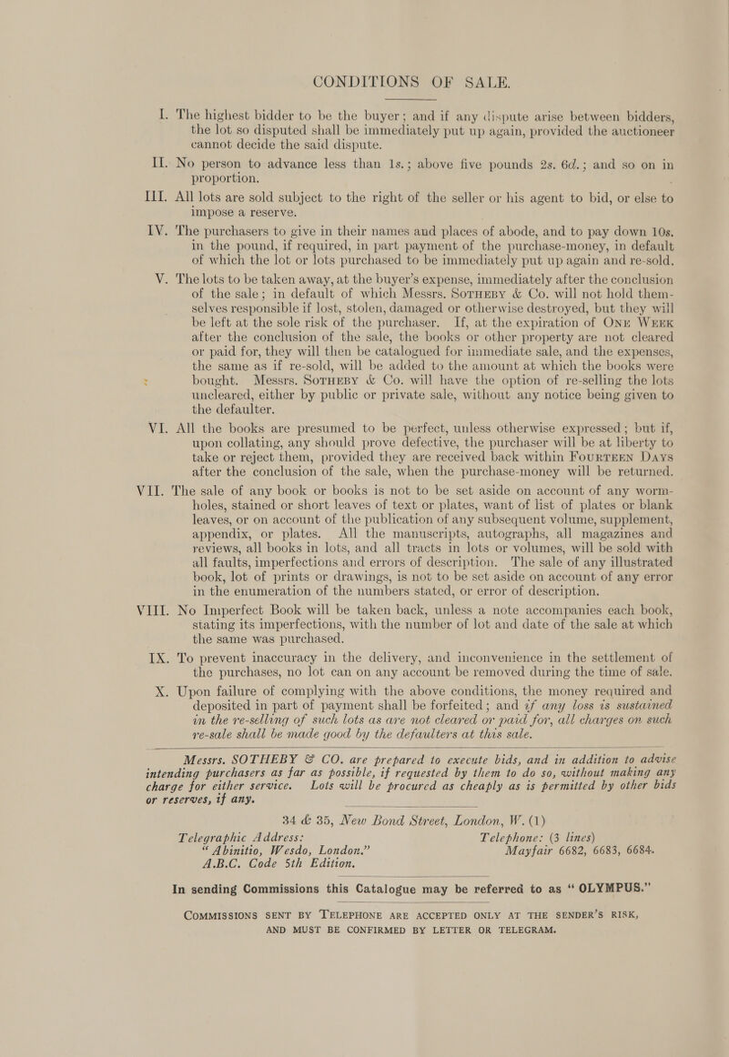 CONDITIONS OF SALE. I. The highest bidder to be the buyer; and if any dispute arise between bidders, the lot so disputed shall be immediately put up again, provided the auctioneer cannot decide the said dispute. II. No person to advance less than 1s.; above five pounds 2s. 6d.; and so on in proportion. III. All lots are sold subject to the right of the seller or his agent to bid, or else to impose a reserve. IV. The purchasers to give in their names and places of abode, and to pay down 10s. in the pound, if required, in part payment of the purchase-money, in default of which the lot or lots purchased to be immediately put up again and re-sold. V. The lots to be taken away, at the buyer’s expense, immediately after the conclusion of the sale; in default of which Messrs. SorHEBy &amp; Co. will not hold them- selves responsible if lost, stolen, damaged or otherwise destroyed, but they will be left at the sole risk of the purchaser. If, at the expiration of ONE WEEK after the conclusion of the sale, the books or other property are not cleared or paid for, they will then be catalogued for immediate sale, and the expenses, the same as if re-sold, will be added to the amount at which the books were : bought. Messrs. SorHeBy &amp; Co. will have the option of re-selling the lots uncleared, either by public or private sale, without any notice being given to the defaulter. VI. All the books are presumed to be perfect, unless otherwise expressed ; but if, upon collating, any should prove defective, the purchaser will be at liberty to take or reject them, provided they are received back within FourTEEN Days after the conclusion of the sale, when the purchase-money will be returned. VII. The sale of any book or books is not to be set aside on account of any worm- holes, stained or short leaves of text or plates, want of list of plates or blank leaves, or on account of the publication of any subsequent volume, supplement, appendix, or plates. All the manuscripts, autographs, all magazines and reviews, all books in lots, and all tracts in lots or volumes, will be sold with all faults, imperfections and errors of description. The sale of any illustrated book, lot of prints or drawings, is not to be set aside on account of any error in the enumeration of the numbers stated, or error of description. VIII. No Imperfect Book will be taken back, unless a note accompanies each book, stating its imperfections, with the number of lot and date of the sale at which the same was purchased. IX. To prevent inaccuracy in the delivery, and inconvenience in the settlement of the purchases, no lot can on any account be removed during the time of sale. X. Upon failure of complying with the above conditions, the money required and deposited in part of payment shall be forfeited; and 4f any loss 7s sustained in the re-selling of such lots as are not cleared or paid for, all charges on such re-sale shall be made good by the defaulters at this sale.  Messrs. SOTHEBY &amp; CO. are prepared to execute bids, and in addition to advise intending purchasers as far as possible, if requested by them to do so, without making any charge for either service. Lots will be procured as cheaply as is permitted by other bids or reserves, tf any.  34 &amp; 35, New Bond Street, London, W. (1) Telegraphic Address: Telephone: (3 lines) “ Abinitio, Wesdo, London.” Mayfair 6682, 6683, 6684. A.B.C. Code 5th Edition.  In sending Commissions this Catalogue may be referred to as ‘“‘ OLYMPUS.”  COMMISSIONS SENT BY TELEPHONE ARE ACCEPTED ONLY AT THE SENDER’S RISK, AND MUST BE CONFIRMED BY LETTER OR TELEGRAM.