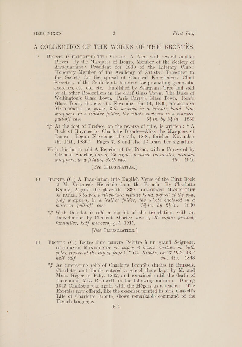 9 10 he Bronte (CHARLOTTE) THE ViotET. A Poem with several smaller Pieces. By the Marquess of Douro, Member of the Society of Antiquarians: President for 1830 of the Literary Club: Honorary Member of the Academy of Artists: Treasurer to the Society for the spread of Classical Knowledge: Chief Secretary of the Confederate hundred for promoting gymnastic exercises, etc. etc. etc. Published by Seargeant Tree and sold by all other Booksellers in the chief Glass Town. he Duke of Wellington’s Glass Town. Paris Parry’s Glass Town. Ross’s Glass Town, etc. etc. etc. November the 14, 1830, HoLOGRAPH MANUSCRIPT on paper, 6 ll. written in a minute hand, blue wrappers, in a leather folder, the whole enclosed in a morocco pull-off case 3%1n. by 24m. 1839 ** At the foot of Preface, on the reverse of title, is written: “ A Book of Rhymes by Charlotte Bronté—Alias the Marquess of Douro. Begun November the 7th, 1830, finished November the 14th, 1830.” Pages 7, 8 and also 12 bears her signature. With this lot is sold A Reprint of the Poem, with a l*oreword by Clement Shorter, one of 25 copies printed, facsimiles, original Wrappers, IN a folding cloth case 4to. 1916 [See ILLUSTRATION. | Bronte (C.) A Translation into Iinglish Verse of the First Book of M. Voltaire’s Henriade from the French. By Charlotte Bronté, August the eleventh, 1830, HoLoGRAPH MANUSCRIPT ON PAPER, 6 leaves, written in a minute hand, signed at the end, grey wrappers, mn a, leather folder, the whole enclosed wm a morocco pull-off case 33%. by 24%. 1830 ** With this-lot is sold a reprint of the translation, with an Introduction by Clement Shorter, one of 25 copies printed, jacsumiles, half morocco, g.t. 1917. [See ILLUSTRATION. | Bronte (C.) Lettre d’un pauvre Peintre 4 un grand Seigneur, HOLOGRAPH MANUSCRIPT on paper, 6 leaves, written on both sides, signed at the top of page 1, Ch. Bronté, De WieOotn 43.7 half calf sm. 4to. 1843 ; An interesting tale of Charlotte Bronté’s studies in Brussels. Charlotte and Emily entered a school there kept by M. and Mme. Héger in Feby. 1842, and remained until the death of their aunt, Miss Branwell, in the following autumn. During 1843 Charlotte was again with the Hégers as a teacher. ‘The Exercise now offered, like the exercises printed in Mrs. Gaskell’s Life of Charlotte Bronté, shows remarkable command of the French language. B2