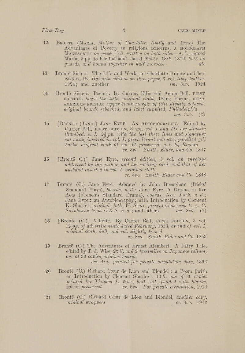 12 13 14 15 16 uy 18 19 20 21 Bronte (Maria, Mother of Charlotte, Emily and Anne) The Advantages of Poverty in religious concerns, A HOLOGRAPH Manuscript on paper, 3 ll. written on both sides—A. L. signed Maria, 3 pp. to her husband, dated Novbr. 18th, 1812, both on guards, and bound together in half morocco Ato Bronté Sisters. The Life and Works of Charlotte Bronté and her Sisters, the Haworth edition on thin paper, V vol. limp leather, 1924; and another sm. 8vo. 1924 Bronté Sisters. Poems: By Currer, Ellis and Acton Bell, Firsv EDITION, lacks the title, original cloth, 1846; Poems, FIRST AMERICAN EDITION, upper blank margin of title slightly defaced. original boards rebacked, and label supplied, Philadelphia sm. 3v9. (2) [Bronte (JANE)| JANE Eyre. An AurosiograPpHy. Edited by Currer Bell, FIRST EDITION, 3 vol. vol. I and III are slightly thumbed, A. L. 24 pp. with the last three lines and signature cut away, inserted in vol. I, green levant morocco, panelled giit backs, original cloth of vol. II preserved, g.t. by Riviere cr. 8v0o. Smith, Elder, and Co. 1847 [Bronté C.)] Jane Eyre, second edition, 3 vol. an envelope addressed by the author, and her visiting card, and that of her husband inserted in vol. I, original cloth cr. 8v0o. Smith, Elder and Co. 1848 Bronte (C.) Jane Hyre. Adapted by John Brougham (Dicks’ Standard Plays), boards, n.d.; Jane Eyre. A Drama in five Acts (French’s Standard Drama), boards, New York, n. d.; Jane Eyre: an Autobiography; with Introduction by Clement K. Shorter, original cloth, W. Scott, presentation copy to A. C. Swinburne from C.K.S. n. d.; and others sm. 8v0. (7) [Bronté (C.)] Villette. By Currer Bell, FIRST EDITION, 3 vol. 12 pp. of advertisements dated February, 1853, at end of vol. i, original cloth, dull, and vol. slightly frayed cr. 8vo. Smith, Klder and Co. 1853 Bronté (C.) The Adventures of Ernest Alembert. A Fairy Tale, edited by T. J. Wise, 22 Ul. and 2 facsimiles on Japanese vellum, one of 30 copies, original boards sm. 4to. printed for private circulation only, 1896: Bronté (C.) Richard Coeur de Lion and Blondel: a Poem [with an Introduction by Clement Shorter], 10 Ul. one of 30 copies printed for Thomas J. Wise, half calf, padded with blanks, covers preserved cr. 8vo. Por private circulation, 1912 Bronté (C.) Richard Coeur de Lion and Blondel, another copy, original wrappers Croav0. ADI