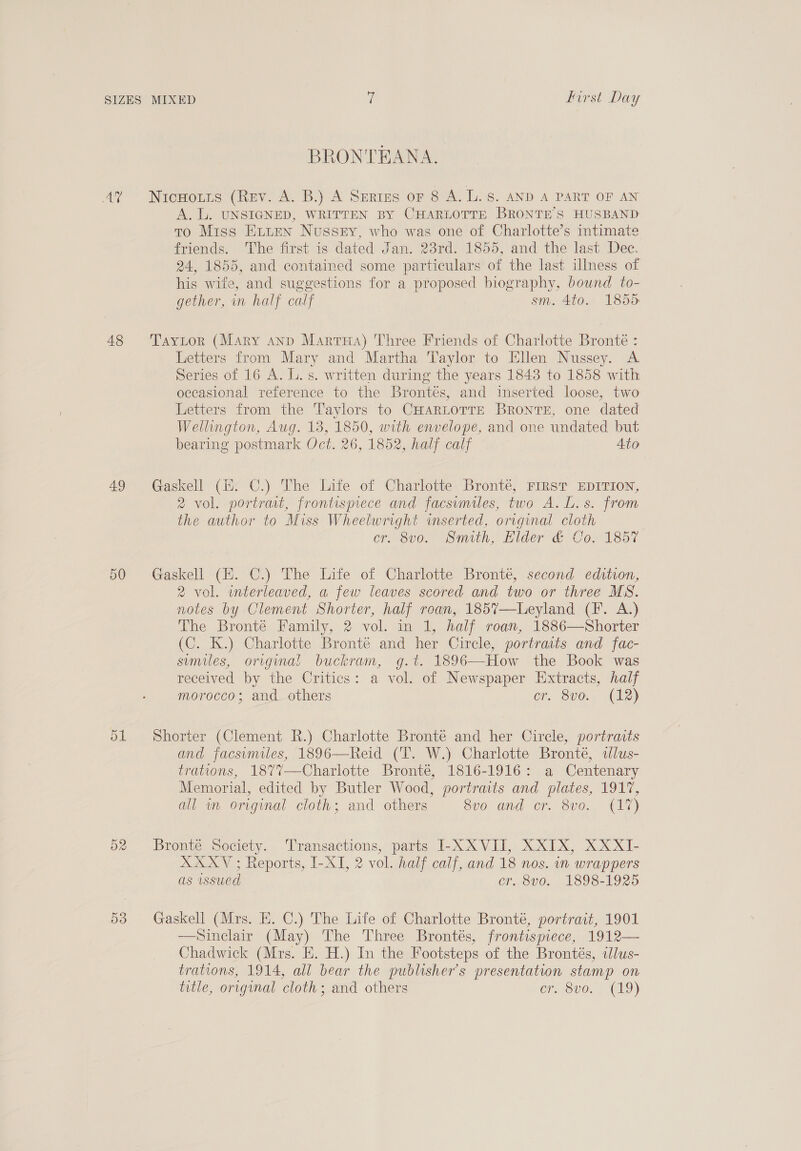 48 49 ays) BRONTEANA. NicHotis (Rev. A. B.) A Series or 8 A. L. 8. AND A PART OF AN A. L. UNSIGNED, WRITTEN BY CHARLOTTE BRONTE’S HUSBAND to Miss Eiien Nussry, who was one of Charlotte’s intimate friends. ‘The first is dated Jan. 23rd. 1855, and the last Dec. 24, 1855, and contained some particulars of the last illness of his wife, and suggestions for a proposed biography, bound to- gether, in half calf sm. 4to. 1855 Tayitor (Mary anp Marra) Three Friends of Charlotte Bronté : Letters from Mary and Martha Taylor to Ellen Nussey. A Series of 16 A. L. s. written during the years 1843 to 1858 with occasional reference to the Brontés, and inserted loose, two Letters from the Taylors to CHARLOTTE BRONTE, one dated Wellington, Aug. 13, 1850, with envelope, and one undated but bearing postmark Oct. 26, 1852, half calf Ato Gaskell (i. C.) The Life of Charlotte Bronté, FIRST EDITION, 2 vol. portrait, frontispiece and facsimiles, two A. L.s. from the author to Miss Wheelwright inserted, original cloth cr. 8vo. Smith, Elder &amp; Co. 1857 Gaskell (EH. C.) The Life of Charlotte Bronté, second edition, 2 vol. wnterleaved, a few leaves scored and two or three MS. notes by Clement Shorter, half roan, 185%7—Leyland (fF. A.) The Bronté Family, 2 vol. in 1, half roan, 1886—Shorter (C. K.) Charlotte Bronte and her Circle, portraits and fac- sumiles, originai buckram, g.t. 1896—How the Book was received by the Critics: a vol. of Newspaper Extracts, half morocco; and others cr. 8vo.. (12) Shorter (Clement R.) Charlotte Bronte and her Circle, portraits and facsumiles, 1896—Reid (T. W.) Charlotte Bronte, lus- trations, 1877—Charlotte Bronte, 1816-1916: a Centenary Memorial, edited by Butler Wood, portraits and plates, 1917, all im original cloth; and others SUO and cr. Sve. 117) Bronte Society. Transactions, parts I-XXVII, XXIX, XXXI- XXXYV ; Reports, I-XI, 2 vol. half calf, and 18 nos. in wrappers as issued cr..8v0. 1898-1925 Gaskell (Mrs. E. C.) The Life of Charlotte Bronté, portrait, 1901 —Sinclair (May) The Three Brontés, frontispiece, 1912— Chadwick (Mrs. E. H.) In the Footsteps of the Brontés, «lus- trations, 1914, all bear the publisher's presentation stamp on title, original cloth; and others CFA O00, C19}