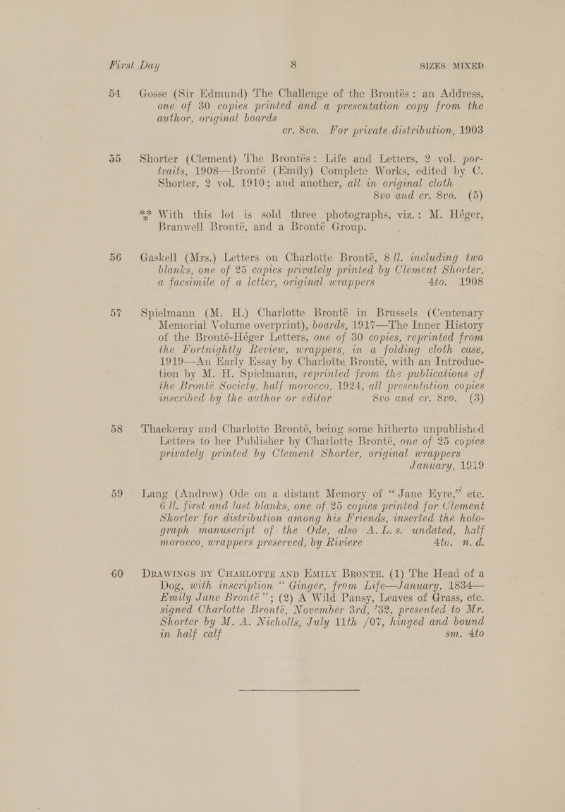 54 Gosse (Sir Edmund) The Challenge of the Brontés: an Address, one of 30 comes printed and a presentation copy from the author, original boards cr. 8vo. For private distribution, 1903 35 Shorter (Clement) The Brontés: Life and Letters, 2 vol. por- traits, 1908—Bronté (Emily) Complete Works, edited by C. Shorter, 2 vol. 1910; and another, all in original cloth 8vo0 and cr. 8vo. (5d) ** With this lot is sold three photographs, viz.: M. Héger, Branwell Bronté, and a Bronté Group. 56 Gaskell (Mrs.) Letters on Charlotte Bronté, 8 //. including two blanks, one of 25 copies prwately printed by Clement Shorter, a facsimile of a letter, original wrappers Ato. 1908 5% Spielmann (M. H.) Charlotte Bronté in Brussels (Centenary Memorial Volume overprint), boards, 1917—The Inner History of the Bronté-Héger Letters, one of 30 copies, reprinted from the Fortnightly Review, wrappers, in a folding cloth case, 1919—An Karly Essay by Charlotte Bronte, with an Introduc- tion by M. H. Spielmann, reprinted from the publications cf the Bronte Society, half morocco, 1924, all presentation copies mscribed by the author or editor 8v0 and cr. 8v0. (3) 58 Thackeray and Charlotte Bronte, being some hitherto unpublished Letters to her Publisher by Charlotte Bronté, one of 25 copies privately printed by Clement Shorter, original wrappers January, 1919 59 Lang (Andrew) Ode on a distant Memory of “Jane Eyre,” ete. 6 Ul. frst and last blanks, one of 25 copies printed for Clement Shorter for distribution among his Friends, mserted thé holo- graph manuscript of the Ode, also A. L.s. undated, half morocco, wrappers preserved, by Riviere Atu. n.d. 60 DRAWINGS BY CHARLOTTE AND Emity Bronte. (1) The Head of a Dog, with inscription “ Ginger, from Infe—January, 1834— Emily Jane Bronte”; (2) A Wild Pansy, Leaves of Grass, etc. signed Charlotte Bronté, November 3rd, 732, presented to Mr. Shorter by M. A. Nicholls, July 11th /07, hinged and bound in half calf sm. 4to