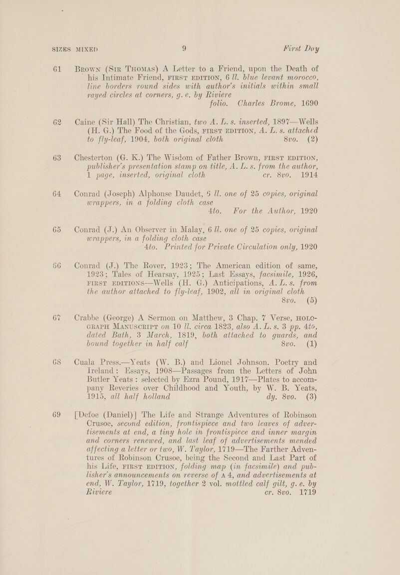 61 Brown (Sir THomas) A Letter to a Friend, upon the Death of his Intimate Friend, rrrstr Eprrion, 6 Il. blue levant morocco, line borders round sides with author's initials within small rayed circles at corners, g.e. by Riviere folio, Charles Brome, 1690 62 Caine (Sir Hall) The Christian, two A. L. s. inserted, 1897—Wells (H. G.) The Food of the Gods, First EDITION, A. L. s. attached to fly-leaf, 1904, both original cloth 8vo. (2) 63 Chesterton (G. K.) The Wisdom of Father Brown, FIRST EDITION, publisher's presentation stamp on title, A. L. s. from the author, 1 page, wmserted, original cloth cr. 8vo. 1914 64 Conrad (Joseph) Alphonse Daudet, 6 Ul. one of 25 copies, original wrappers, in a folding cloth case 4to. For the Author, 1920 65 Conrad (J.) An Observer in Malay, 6 Ul. one of 25 copies, original wrappers, in a folding cloth case 4to. Printed for Prwate Circulation only, 1920 66 Conrad (J.) The Rover, 1923; The American edition of same, 1923; Tales of Hearsay, 1925; Last Essays, facsumile, 1926, FIRST EDITIONS—Wells (H. G.) Anticipations, A. L.s. from the author attached to fly-leaf, 1902, all wn original cloth Seo.) 5) 67 Crabbe (George) A Sermon on Matthew, 3 Chap. 7 Verse, HOLO- GRAPH Manuscript on 10 ll. curca 1823, also A. L. 8. 3 pp. Ato, dated Bath, 3 March, 1819, both attached to guards, and bound together in half calf 8vo. (1) 68 Cuala Press——Yeats (W. B.) and Lionel Johnson. Poetry and Ireland: Hssays, 1908—Passages from the Letters of John Butler Yeats : selected by Ezra Pound, 1917—Plates to accom- pany Reveries over Childhood and Youth, by W. B. Yeats, 1915, all half holland ay. Sv0, (3) 69 [Defoe (Daniel)| The Life and Strange Adventures of Robinson Crusoe, secund edition, frontispiece and two leaves of adver- tisements at end, a tiny hole wn frontispiece and inner margin and corners renewed, and last leaf of advertisements mended affecting a letter or two, W. Taylor, 1719—The Farther Adven- tures of Robinson Crusoe, being the Second and Last Part of his Life, rrrst EprTion, folding map (in facsumile) and pub- lisher’s announcements on reverse of A4, and advertisements at end, W. Taylor, 1719, together 2 vol. mottled calf gilt, g.e. by Riviere ore 8v0. SLGI9