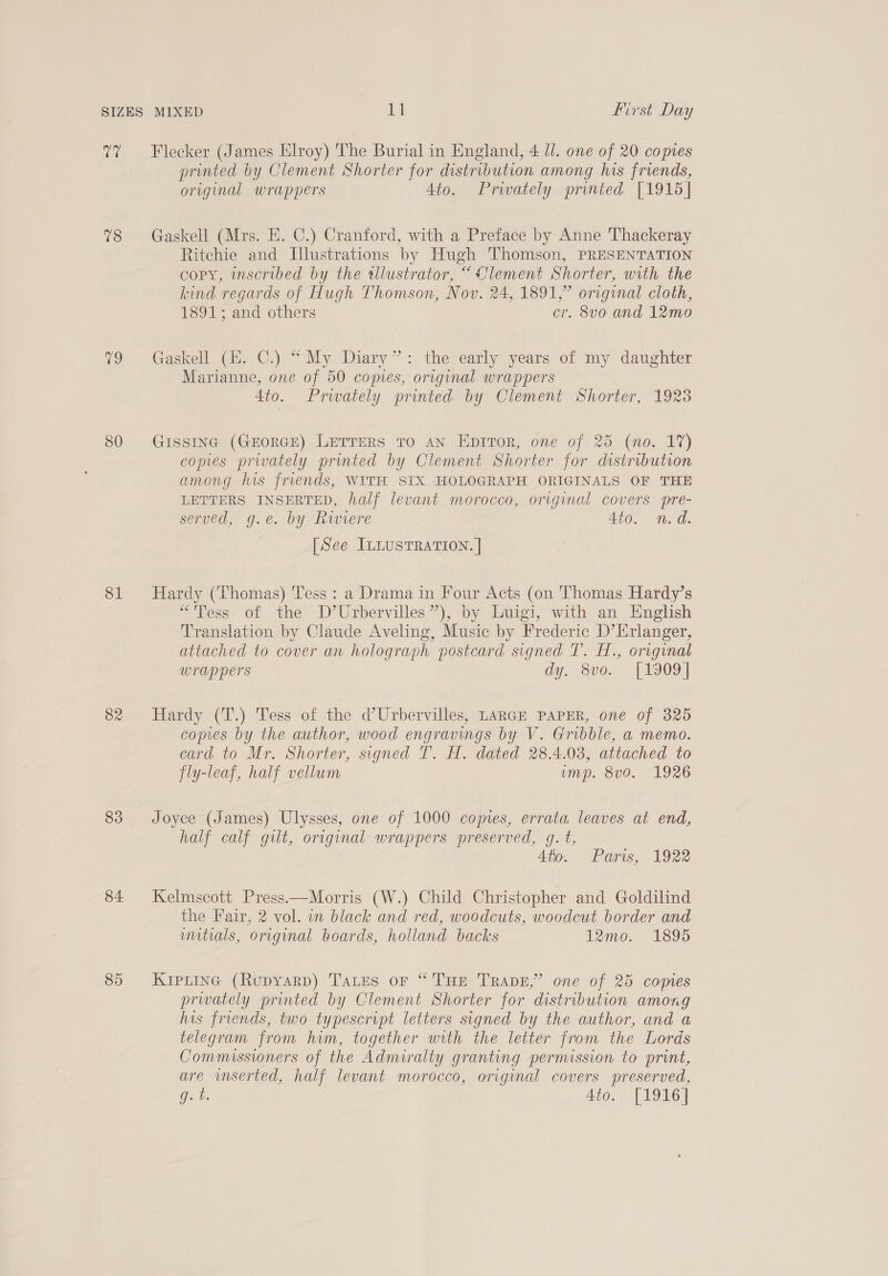rere 78 80 81 82 83 84 85 Flecker (James Elroy) 'The Burial in England, 4 Ul. one of 20 copies printed by Clement Shorter for distribution among his friends, original wrappers Ato. Privately printed [1915] Gaskell (Mrs. E. C.) Cranford, with a Preface by Anne Thackeray Ritchie and Illustrations by Hugh Thomson, PRESENTATION copy, inscribed by the tllustrator, “ Clement Shorter, with the kind regards of Hugh Thomson, Nov. 24, 1891,” original cloth, 1891; and others cr. 8vo and 12mo0 Gaskell (E. C.) “My Diary”: the early years of my daughter Marianne, one of 50 comes, original wrappers Ato. Privately printed by Clement Shorter, 1923 Gissinc (GEorGE) Lerrers Tro aN Eprror, one of 25 (no. 17) copies privately printed by Clement Shorter for distribution among his frends, WITH SIX HOLOGRAPH ORIGINALS OF THE LETTERS INSERTED, half levant morocco, origynal covers pre- served, g.e. by Riviere 4to. n.d. [See ILLUSTRATION. | Hardy (Thomas) Tess: a Drama in Four Acts (on Thomas Hardy’s “Tess of the D’Urbervilles”), by Luigi, with an English Translation by Claude Aveling, Music by Frederic D’Erlanger, attached to cover an holograph postcard signed T’. H., orvginal wrappers dy. 8vo. [1909] Hardy (T.) Tess of the d’Urbervilles, LARGE PAPER, one of 325 comes by the author, wood engravings by V. Gribble, a memo. card to Mr. Shorter, signed T. H. dated 28.4.03, attached to fly-leaf, half vellum imp. 8v0. 1926 Joyce (James) Ulysses, one of 1000 copies, errata leaves at end, half calf gilt, original wrappers preserved, gq. t, Ato. Paris, 1922 Kelmscott Press—Morris (W.) Child Christopher and Goldilind the Fair, 2 vol. in black and red, woodcuts, woodcut border and uutials, original boards, holland backs 12mo. 1895 Kipiine (Rupyarp) Tates or “THE Trapz,” one of 25 copies prwately printed by Clement Shorter for distribution among his friends, two typescript letters signed by the author, and a telegram from him, together with the letter from the Lords Commissioners of the Admiralty granting permission to print, are inserted, half levant morocco, original covers preserved, g. t. 4to. [1916]