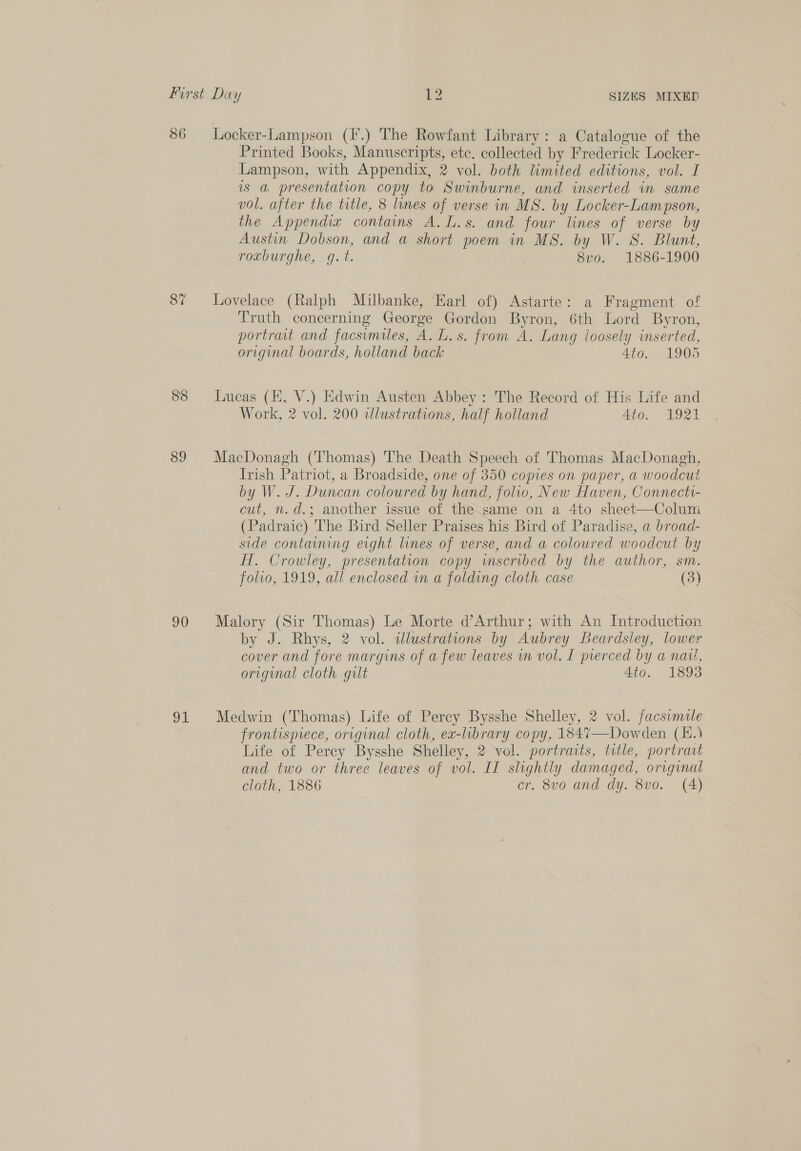 86 87 88 89 90 gL Locker-Lampson (I.) The Rowfant Library: a Catalogue of the Printed Books, Manuscripts, etc. collected by Frederick Locker- Lampson, with Appendix, 2 vol. both limited editions, vol. I is a presentation copy to Swinburne, and inserted in same vol. after the title, 8 lines of verse in MS. by Locker-Lampson, the Appendix contains A. L.s. and four lines of verse by Austin. Dobson, and a short poem in MS. by W. 8. Blunt, roxburghe, g.t. 8vo. 1886-1900 Lovelace (Ralph Milbanke, Earl of) Astarte: a Fragment of Truth concerning George Gordon Byron, 6th Lord Byron, portrait and facsimiles, A. L.s. from A. Lang loosely inserted, original boards, holland back 4to. 1905 Lucas (EK, V.) Edwin Austen Abbey: The Record of His Life and Work, 2 vol. 200 illustrations, half holland 4to. W921 MacDonagh (Thomas) The Death Speech of Thomas MacDonagh, Irish Patriot, a Broadside, one of 350 copies on paper, a woodcut by W. J. Duncan coloured by hand, folio, New Haven, Connectt- cut, n.d.; another issue of the same on a 4to sheet—Colum (Padraic) The Bird Seller Praises his Bird of Paradise, a broad- side contaaning eight lines of verse, and a coloured woodcut by fH. Crowley, presentation copy wmscribed by the author, sm. folio, 1919, all enclosed wn a folding cloth case (3) Malory (Sir Thomas) Le Morte d’Arthur; with An Introduction by J. Rhys, 2 vol. illustrations by Aubrey Beardsley, lower cover and fore margins of a few leaves m vol. I pierced by a nau, original cloth gilt 4to. 1893 Medwin (Thomas) Life of Perey Bysshe Shelley, 2 vol. facsimile frontispiece, original cloth, ex-library copy, 1847—Dowden (E.) Life of Perey Bysshe Shelley, 2 vol. portraits, title, portrait and two or three leaves of vol. II slightly damaged, original cloth, 1886 cr. 8vo and dy. 8vo0. (A)