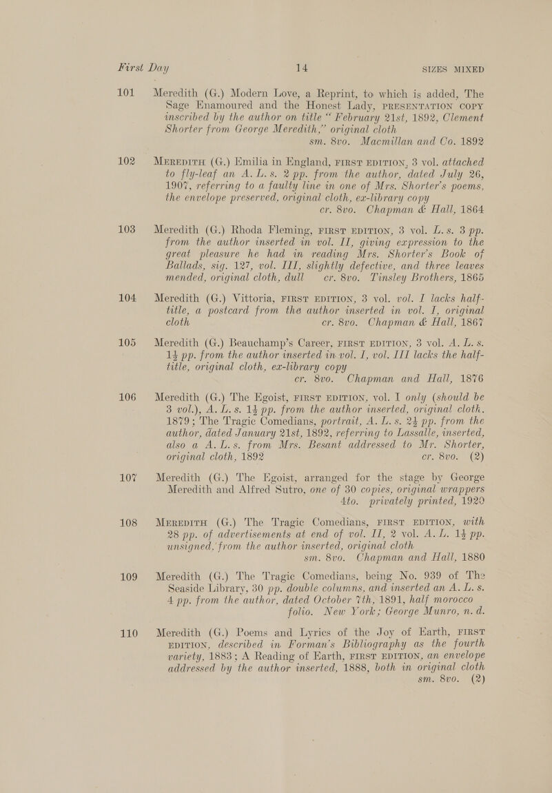 101 102 103 104 105 106 107 108 109 110 Meredith (G.) Modern Love, a Reprint, to which is added, The Sage Hnamoured and the Honest Lady, PRESENTATION COPY wmscribed by the author on title “ February 21st, 1892, Clement Shorter from George Meredith,” original cloth sm. 8vo. Macmillan and Co. 1892 Merepite (G.) Emilia in England, First EDITION, 3 vol. attached to fly-leaf an A. L.s. 2 pp. from the author, dated July 26, 1907, referring to a faulty line in one of Mrs. Shorter’s poems, the envelope preserved, original cloth, ex-library copy cr. 8vo. Chapman &amp; Hall, 1864 Meredith (G.) Rhoda Fleming, First EDITION, 3 vol. L.s. 3 pp. from the author inserted in vol. II, giving expression to the great pleasure he had wm reading Mrs. Shorter’s Book of Ballads, sig. 127, vol. III, slightly defective, and three leaves mended, original cloth, dull cr. 8vo. Tinsley Brothers, 1865 Meredith (G.) Vittoria, FIRST EDITION, 3 vol. vol. I lacks haif- title, a postcard from the author inserted in vol. I, original cloth cr. 8vo. Chapman &amp; Hall, 1867 Meredith (G.) Beauchamp’s Career, FIRST EDITION, 3 vol. A. L. s. 13 pp. from the author inserted in vol. I, vol. LIT lacks the half- title, original cloth, ex-library copy cr. 8vo. Chapman and Hall, 1876 Meredith (G.) The Egoist, First EDITION, vol. I only (should be 3 vol.), A.L.s. 14 pp. from the author inserted, original cloth. 1879; The Tragic Comedians, portrait, A. L. s. 24 pp. from the author, dated January 21st, 1892, referring to Lassalle, inserted, also a A.L.s. from Mrs. Besant addressed to Mr. Shorier, original cloth, 1892 cr. 8vo. (2) Meredith (G.) The Egoist, arranged for the stage by George Meredith and Alfred Sutro, one of 30 copies, original wrappers Ato. prwately printed, 1920 MerepirH (G.) The Tragic Comedians, FIRST EDITION, with 28 pp. of advertisements at end of vol. II, 2 vol. A. L. 15 pp. unsigned, from the author inserted, original cloth sm. 8vo. Chapman and Hall, 1880 Meredith (G.) The Tragic Comedians, being No. 939 of The Seaside Library, 30 pp. double columns, and wnserted an A. L. s. 4 pp. from the author, dated October 7th, 1891, half morocco folio. New York; George Munro, n. d. Meredith (G.) Poems and Lyries of the Joy of Earth, FIRST EDITION, described in Forman’s Bibliography as the fourth variety, 1883; A Reading of Earth, First EDITION, an envelope addressed by the author inserted, 1888, both im original cloth sm. 8v0. (2)