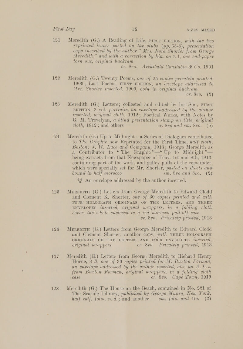 121 122 123 124 125 126 127 128 Meredith (G.) A Reading of Life, rirst EDITION, with the two reprinted leaves pasted on the stubs (pp. 65-8), presentation copy wmscribed by the author “ Mrs. Nora Shorter from George Meredith,” and with a correction by him on B1, one end-paper torn out, original buckram cr. 8vo. Archibald Constable &amp; Co. 1901 Meredith (G.) Twenty Poems, one of 25 copies privately printed, 1909; Last Poems, FIRST EDITION, an envelope addressed to Mrs. Shorter wmserted, 1909, both in original buckram CP SV0; C2) Meredith (G.) Letters; collected and edited by his Son, First EDITION, 2 vol. portraits, an envelope addressed by the author mserted, original cloth, 1912; Poetical Works, with Notes by G. M. Trevelyan, a blind presentation stamp on title, original cloth, 1812; and others cr. 8vo and sm. 8vo. (5) Meredith (G.) Up to Midnight : a Series of Dialogues contributed _ to The Graphic now Reprinted for the First Time, half cloth, Boston: J. W. Luce and Company, 1913; George Meredith as a Contributor to “The Graphic ”—“ Up to Midnight ”— being extracts from that Newspaper of Feby. 1st and 8th, 1913, containing part of the work, and galley pulls of the remainder. which were specially set for Mr. Shorter, pasted on sheets and bound im half morocco sm. 8vo and 8vo. (2) ** An envelope addressed by the author inserted. MerepitH (G.) Letters from George Meredith to Edward Clodd and Clement K. Shorter, one of 30 comes printed and with FOUR’ HOLOGRAPH ORIGINALS OF THE LETTERS, AND THREE ENVELOPES inserted, original wrappers, in a folding cloth cover, the whole enclosed in a red morocco pull-off case cr. 8vo, Privately printed, 1913 MerepitTH (G.) Letters from George Meredith to Edward Clodd and Clement Shorter, another copy, with THREE HOLOGRAPH ORIGINALS OF THE ae AND FOUR ENVELOPES inserted, original wrappers . 8vo. Privately printed, 1913 Meredith (G.) Letters from George Meredith to Richard Henry Horne, 8 Jl. one of 30 copies printed for M. Buxton Forman, an envelope addressed by the author inserted, also an A. L. s. from Buxton Forman, original Biase um a folding cloth Case . 8vo. Cape Town, 1919 Meredith (G.) The House on the Beach, contained in No. 221 of The Seaside Library, published by George Munro, New York, half calf, folio, n. d.; and another sm. folio and 4to. (2)