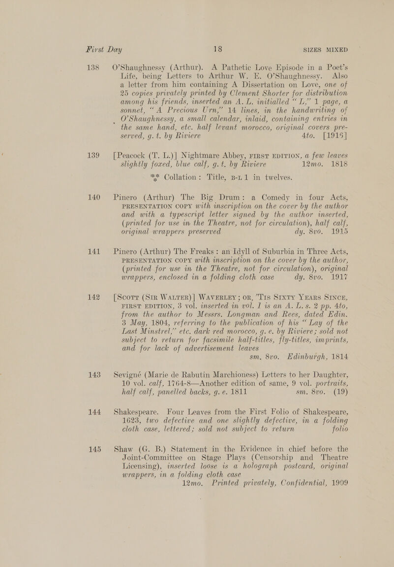 138 139 140 141 142 143 144 145 O’Shaughnessy (Arthur). A Pathetic Love Episode in a Poet’s Life, being Letters to Arthur W. E. O’Shaughnessy. Also a letter from him containing A Dissertation on Love, one of 25 copies privately printed by Clement Shorter for distribution among his friends, mserted an A. L. imitialled “ L,’ 1 page, a sonnet, “A Precious Urn,’ 14 lines, in the handwriting of ene. Shaughnessy, a small calendar, inlaid, containing entries in the same hand, etc. half levant morocco, original covers pre- served, g.t. by Riviere 4to. [1915] [Peacock (T. L.)] Nightmare Abbey, FIRST EDITION, a few leaves slightly foxed, blue calf, g.t. by Riviere 12mo. 1818 ** Collation: Title, B-L 1 in twelves. Pinero (Arthur) The Big Drum: a Comedy in four Acts, PRESENTATION COPY with inscription on the cover by the author and with a typescrrpt letter signed by the author inserted, (printed for use im the Theatre, not for circulation), half calf, original wrappers preserved dy. 800. MOUS Pinero (Arthur) The Freaks : an Idyll of Suburbia in Three Acts, PRESENTATION COPY with inscription on the cover by the author, (printed for use in the Theatre, not for circulation), original wrappers, enclosed vn a folding cloth case dy. 8vo. 1917 [Scorr (SIR WALTER) | WAVERLEY; or, “T1s Sixty YEARS SINCE, FIRST EDITION, 3 vol. inserted in vol. I is an A. L. s. 2 pp. 4to, from the author to Messrs. Longman and Rees, dated Edin. 3 May, 1804, referring to the publication of his “ Lay of the Last Minstrel,” etc. dark red morocco, g.e. by Riviere; sold not subject to return for facsimile half-titles, fly-titles, «imprints, and for lack of advertisement leaves sm, 8vo. Hdinburgh, 1814 Sevigne (Marie de Rabutin Marchioness) Letters to her Daughter, 10 vol. calf, 1764-8—Another edition of same, 9 vol. portraits, half calf, panelled backs, g. e. 1811 Sm. 800. 319) Shakespeare. Four Leaves from the First Folio of Shakespeare, 1623, two defective and one slightly defectie, in a folding cloth case, lettered; sold not subject to return folio Shaw (G. B.) Statement in the Evidence in chief before the Joint-Committee on Stage Plays (Censorship and Theatre Licensing), inserted loose is a holograph postcard, original wrappers, in a folding cloth case 12mo. Printed privately, Confidential, 1999