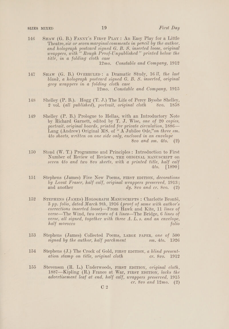 146 148 149 150 151 152 153 154 155 SHaw (G. B.) Fanny’s First Pray: An Hasy Play for a Little Theatre, six or seven marginal comments in pencil by the author, and holograph postcard signed G. B. S. inserted loose, original wrappers, with “ Rough Proof-Unpublished” printed below the title, in a folding cloth case 12mo. Constable and Company, 1912 Suaw (G. B.) OvERRULED: a Dramatic Study, 167. the last blank, a holograph postcard signed G. B. S. mserted, original grey wrappers m a folding cloth case 12mo. Constable and Company, 1915 Shelley (P. B.). Hogg (T. J.) The Life of Percy Bysshe Shelley, 2 vol. (all published), portrait, original cloth 8v0. 1858 Shelley (P. B.) Prologue to Hellas, with an Introductory Note by Richard Garnett, edited by T. J. Wise, one of 20 copies, portrait, original boards, printed for prwate curculation, 1886 Lang (Andrew) Original MS. of “ A Jubilee Ode,”’on three sm. 4to sheets, written on one side only, enclosed in an envelope 8vo and sm. 4to. (2)  Stead (W. T.) Programme and Principles: Introduction to First Number of Review of Reviews, THE ORIGINAL MANUSCRIPT on seven 4to and two 8vo sheets, with a printed title, half calf 4to. [1890] Stephens (James) Five New Poems, FIRST EDITION, decorations by Lovat Fraser, half calf, original wrappers preserved, 1913; and another dy. 8v0 and cr. 8v0. (2) STEPHENS (JAMES) HotograrH Manuscripts : Charlotte Bronté, 3 pp. folio, dated March 9th, 1916 (proof of same with author's corrections mserted loose)—From Hawk and Kite, 11 lines of verse—The Wind, two verses of 4 lines—The Bridge, 6 lines of verse, all signed, together with three A. L. s. and an envelope, half morocco folio Stephens (James) Collected Poems, LARGE PAPER, one of 500 signed. by the author, half parchment sm. 4to. 1926 Stephens (J.) The Crock of Gold, FIRST EDITION, a blind present- ation stamp on title, original cloth or. 8vo. 1912 Stevenson (R. L.) Underwoods, FIRST EDITION, original cloth, 188%7—Kipling (R.) France at War, FIRST EDITION, lacks the advertisement leaf at end, half calf, wrappers preserved, 1915 cr. 8vo and 12mo. (2) C2