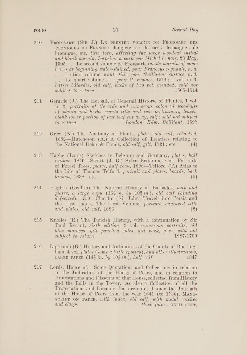210 Froissart (Sir J.) LE PREMIER VOLUME DE FROISSART DES CRONIQUES DE FRANCE: dangleterre: descoce: despaigne: de bretaigne, etc. title torn, affecting the large woodcut mitial and blank margin, Imprime a paris par Michel le nov, 28 May, 1505 ... Le second volume de Froissart, inside margin of some leaves at beginning water-stained, pour Prancoys regnault, n. d. ... Le tiers volume, wants title, pour Guillaume eustace, n. d. ... Le quart volume... pour G. eustace, 1514; 4 vol. in 3, lettres batardes, old calf, backs of two vol. mended; sold not subject to return 1505-1514 211 Gerarde (J.) The Herball, or General! Historie of Plantes, 1 vol. in 2, portraits of Gerarde and numerous coloured woodcuts of plants and herbs, wants title and two preliminary leaves, blank lower portion of last leaf cut away, calf; sold not subject to return London, Kdm. Bollifant, 1597 ew = oo Grew (N.) The Anatomy of Plants, plates, old calf, rebacked, 1682—Hutcheson (A.) A Collection of Treatises relating to the National Debts &amp; Funds, old calf, gilt, 1721; ete. (4) 213 Haghe (Louis) Sketches in Belgium and Germany, plates, half leather, 1840—Strutt (J. G.) Sylva Britannica; or, Portraits of Forest Trees, plates, half roan, 1826—Telford (T.) Atlas to the Life of Thomas Telford, portrait and plates, boards, back broken, 1838; ete. (5) 214 Hughes (Griffith) The Natural History of Barbados, map and plates, a large copy (16% in. by 102%m.), old calf (binding defective), 1%750—Chardin (Sir John) Travels into Persia and the East Indies, The First Volume, portrait, engraved title and plates, old calf, 1686 (2) 215 Knolles (R.) The Turkish History, with a continuation by Sir Paul Rycaut, sith edition, 3 vol. numerous portraits, old blue morocco, gilt panelled sides, gilt back, g.e.; sold not subject to return 1587-1700 216 Lipscomb (G.) History and Antiquities of the County of Bucking- ham, 4 vol. plates (some a little spotted), and other wlustrations, LARGE PAPER (144m. by 108 1n.), half calf 184” 217 Lords, House of. Some Quotations and Collections in relation to the Judicature of the House of Peers, and in relation to Protestations and Dissents of that House, collected from History and the Rolls in the Tower. As also a Collection of all the Protestations and Dissents that are entered upon the Journals of the House of Peers from the year 1641 (to 1736), Manu- SCRIPT ON PAPER, with index, old calf, with metal catches and clasps thick folio. XVIII CENT,
