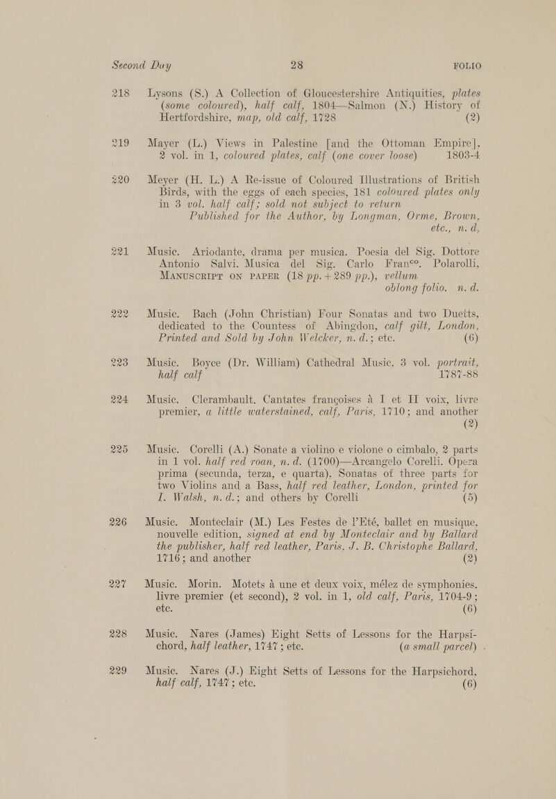 218 alg 223 Qa24 220 226 227% 228 229 (some coloured), half calf, 1804—Salmon (N.) History of Hertfordshire, map, old calf, 1728 (2) Mayer (L.) Views in Palestine [and the Ottoman Empire], 2 vol. in 1, coloured plates, calf (one cover loose) 1803-4 Meyer (H. L.) A Re-issue of Coloured [lustrations of British Birds, with the eggs of each species, 181 coloured plates only in 3 vol. half calf; sold not subject to return — Published for the Author, by Longman, Orme, Brown, iC., Tad, Music. Ariodante, drama per musica. Poesia del Sig. Dottore Antonio Salvi. Musica del Sig. Carlo Franc°. Polarolli, MANUSCRIPT ON PAPER (18 pp.+289 pp.), vellum oblong folio. n.d. Music. Bach (John Christian) Four Sonatas and two Dueits, dedicated to the Countess of Abingdon, calf git, London, Printed and Sold by John Welcker, n. d.; etc. (6) Music. Boyce (Dr. William) Cathedral Music, 3 vol. portrait, half calf 1787-88 Music. Clerambault. Cantates francoises 4 I et II voix, livre premier, a little waterstaned, calf, Paris, 1710; and another (2) Music. Corelli (A.) Sonate a violino e violone o cimbalo, 2 parts in 1 vol. half red roan, n. d. (1700)—Arcangelo Corelli. Opera prima (secunda, terza, e quarta), Sonatas ot three parts for two Violins and a Bass, half red leather, London, printed for I. Walsh, n.d.; and others by Corelli (5) Music. Monteclair (M.) Les Festes de PEté, ballet en musique, nouvelle edition, signed at end by Monteclair and by Ballard the publisher, half red leather, Paris, J. B. Christophe Ballard, 1716; and another (2) Music. Morin. Motets a une et deux voix, mélez de symphonies, livre premier (et second), 2 vol. in 1, old calf, Paris, 1704-9 ; ete. (6) Music. Nares (James) Hight Setts of Lessons for the Harpsi- chord, half leather, 1747 ; ete. (a small parcel) . Music. Nares (J.) Hight Setts of Lessons for the Harpsichord, half calf, 1747; ete. (6)