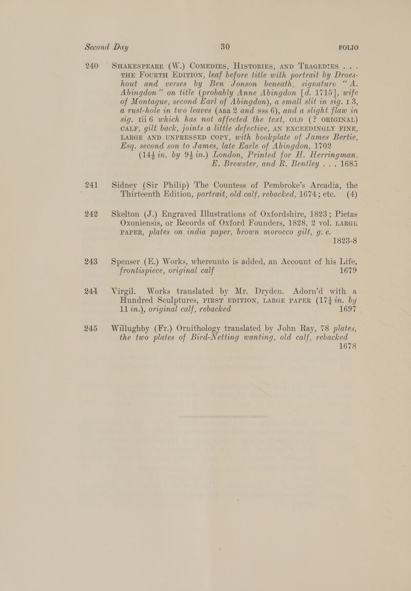 240 243 244 245 SHAKESPEARE (W.) CoMEDIES, HISTORIES, AND TRAGEDIES ... THE FourtH Eprrion, leaf before title with portrait by Droes- hout and verses by Ben Jonson beneath, signature “A. Abingdon” on title (probably Anne Abingdon [d. 1715], wife of Montague, second Earl of Abingdon), a small slit in sig. 13, a rust-hole in two leaves (Aaa 2 and sss 6), and a slight flaw in sig. Ti16 which has not affected the text, OLD (? ORIGINAL) CALF, gilt back, joints a little defective, AN EXCEEDINGLY FINE, LARGE AND UNPRESSED Copy, with bookplate of James Bertve, Lisq. second son to James, late Karle of Abingdon, 1702 (144 mm. by 94m.) London, Printed for H. Herringman, EK. Brewster, and R. Bentley .. . 1685 Sidney (Sir Philip) The Countess of Pembroke’s Arcadia, the Thirteenth Edition, portrat, old calf, rebacked, 1674; ete. (4) Skelton (J.) Engraved Illustrations of Oxfordshire, 1823; Pietas Oxoniensis, or Records of Oxford Founders, 1828, 2 vol. LARGE PAPER, plates on india paper, brown morocco gilt, g. é. 1823-8 Spenser (H.) Works, whereunto is added, an Account of his Life, frontispiece, original calf 1679 Virgil. Works translated by Mr. Dryden. Adorn’d with a Hundred Sculptures, FIRST EDITION, LARGE PAPER (17}1n. by 11 1n.), original calf, rebacked Teo7 Willughby (Fr.) Ornithology translated by John Ray, 78 plates, the two plates of Bird-Netting wanting, old calf, rebacked 1678 