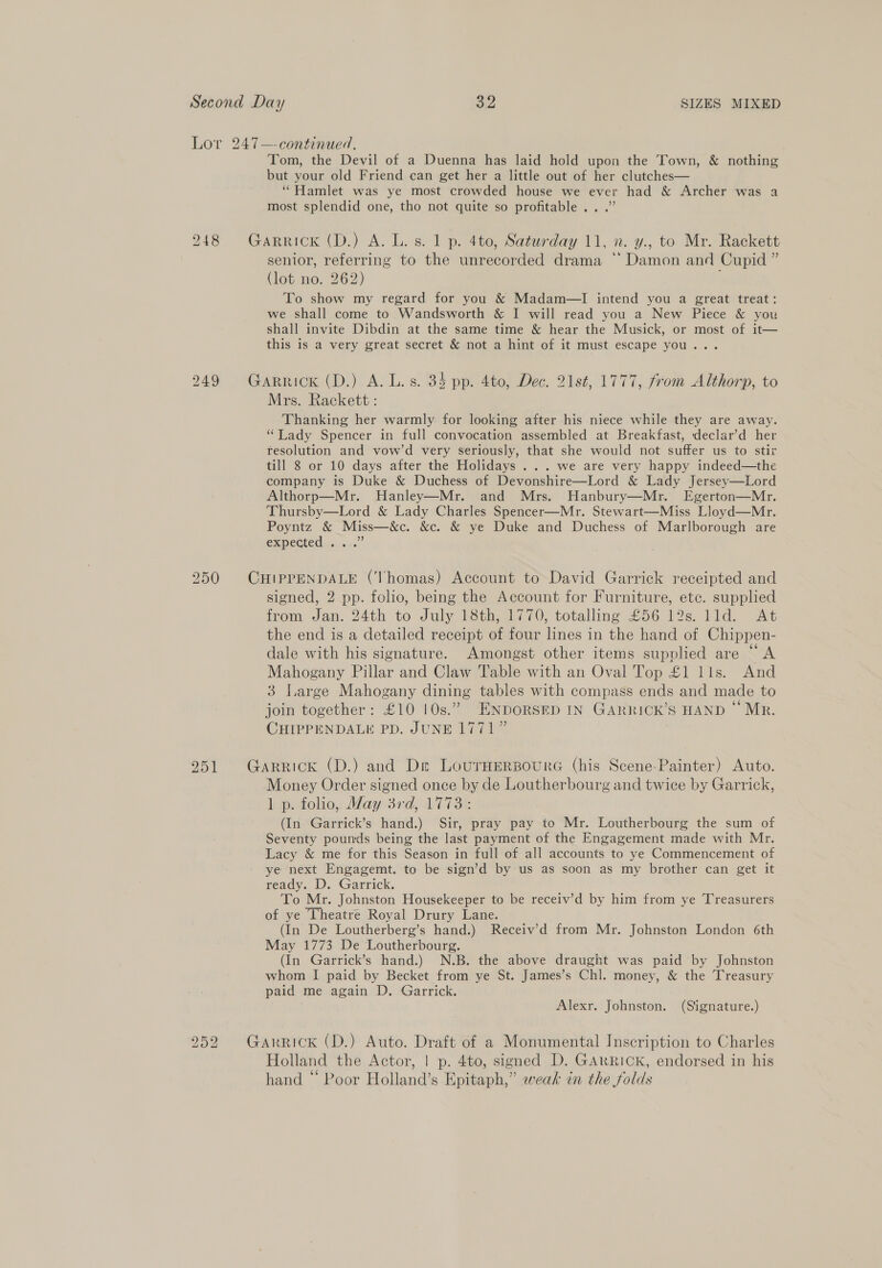 Lor 247—-continued, Tom, the Devil of a Duenna has laid hold upon the Town, &amp; nothing but your old Friend can get her a little out of her clutches— “Hamlet was ye most crowded house we ever had &amp; Archer was a most splendid one, tho not quite so profitable .. .” 248 Garrick (D.) A. L. s. 1p. 4to, Saturday 11, n. y., to Mr. Rackett senior, referring to the unrecorded drama “Damon and Cupid ” (lot no. 262) To show my regard for you &amp; Madam—I intend you a great treat: we shall come to Wandsworth &amp; I will read you a New Piece &amp; you shall invite Dibdin at the same time &amp; hear the Musick, or most of it— this is a very great secret &amp; not a hint of it must escape you... 249 Garrick (D.) A. L.s. 34 pp. 4to, Dec. 21st, 1777, from Althorp, to Mrs. Rackett : Thanking her warmly for looking after his niece while they are away. “Lady Spencer in full convocation assembled at Breakfast, declar’d her resolution and vow’d very seriously, that she would not suffer us to stir till 8 or 10 days after the Holidays ... we are very happy indeed—the company is Duke &amp; Duchess of Devonshire—Lord &amp; Lady Jersey—Lord Althorp—Mr. Hanley—Mr. and Mrs. Hanbury—Mr. Egerton—Mr. Thursby—Lord &amp; Lady Charles Spencer—Mr. Stewart—Miss Lloyd—Mr. Poyntz &amp; Miss—&amp;c. &amp;c. &amp; ye Duke and Duchess of Marlborough are GRPECHED 0 0x0. 250 CHIPPENDALE (Thomas) Account to David Garrick receipted and signed, 2 pp. folio, being the Account for Furniture, etc. supplied from Jan. 24th to July 18th, 1770, totalling £56 12s. lld. At the end is a detailed receipt of four lines in the hand of Chippen- dale with his signature. Amongst other items supplied are “A Mahogany Pillar and Claw Table with an Oval Top £1 lls. And 3 Large Mahogany dining tables with compass ends and made to join together: £10 10s.” ENDORSED IN GARRICK’S HAND “Mr. CHIPPENDALK PD. JUNE 1771” 951 Garrick (D.) and De LournerBoure (his Scene-Painter) Auto. Money Order signed once by de Loutherbourg and twice by Garrick, Lp. toho, May 3rd, 17 713&amp; (In Garrick’s hand.) Sir, pray pay to Mr. Loutherbourg the sum of Seventy pounds being the last payment of the Engagement made with Mr. Lacy &amp; me for this Season in full of all accounts to ye Commencement of ye next Engagemt. to be sign’d by us as soon as my brother can get it ready. D. Garrick. To Mr. Johnston Housekeeper to be receiv’d by him from ye Treasurers of ye Theatre Royal Drury Lane. (In De Loutherberg’s hand.) Receiv’d from Mr. Johnston London 6th May 1773 De Loutherbourg. (In Garrick’s hand.) N.B. the above draught was paid by Johnston whom I paid by Becket from ye St. James’s Chl. money, &amp; the Treasury paid me again D. Garrick. Alexr. Johnston. (Signature.) 252 Garrick (D.) Auto. Draft of a Monumental Inscription to Charles Holland the Actor, | p. 4to, signed D. GARRICK, endorsed in his hand “ Poor Holland’s Epitaph,” weak in the folds