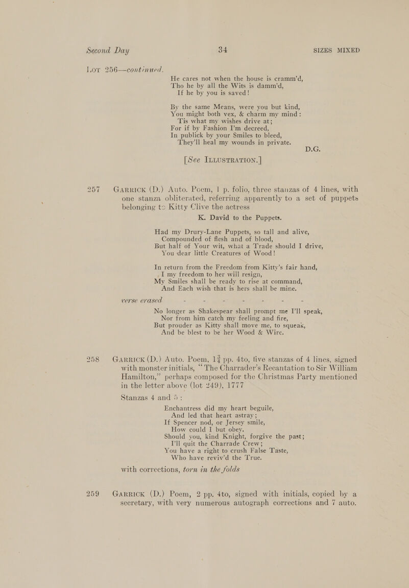 Lor 256—continued. He cares not when the house is cramm’d, Tho he by all the Wits is damm’d, If he by you is saved! By the same Means, were you but kind, You might both vex, &amp; charm my mind: Tis what my wishes drive at; For if by Fashion I’m decreed, In publick by your Smiles to bleed, They’ll heal my wounds in private. DG; [See InLustTRaTION. | 957 GARRICK (D.) Auto. Poem, | p. folio, three stanzas of 4 lines, with one stanza obliterated, referring apparently to a set of puppets belonging tc Kitty Clive the actress K. David to the Puppets. Had my Drury-Lane Puppets, so tall and alive, Compounded of flesh and of blood, But half of Your wit, what a Trade should I drive, You ‘dear little Creatures of Wood! In return from the Freedom from Kitty’s fair hand, I my freedom to her wiil resign, My Smiles shall be ready to rise at command, And Each wish that is hers shall be mine. verse erased é z 2 Z = 2 No longer as Shakespear shall prompt me I’ll speak, Nor from him catch my feeling and fire, But prouder as Kitty shall move me, to squeak, And be blest to be her Wood &amp; Wire. 2958 Garrick(D.) Auto. Poem, 1? pp. 4to, live stanzas of 4 lines, signed with monster initials, ““ The Charrader’s Recantation to Sir William Hamilton,” perhaps composed for the Christmas Party mentioned in the letter above (lot 249), 1777 Stanzas 4 and 5: Enchantress did my heart beguile, And led that heart astray; If Spencer nod, or Jersey smile, How could I but obey. Should you, kind Knight, forgive the past; I'll quit the Charrade Crew; You have a right to crush False Taste, Who have reviv’d the True. with corrections, torn in the folds 259 Garrick (D.) Poem, 2 pp. 4to, signed with initials, copied by a secretary, with very numerous autograph corrections and 7 auto.