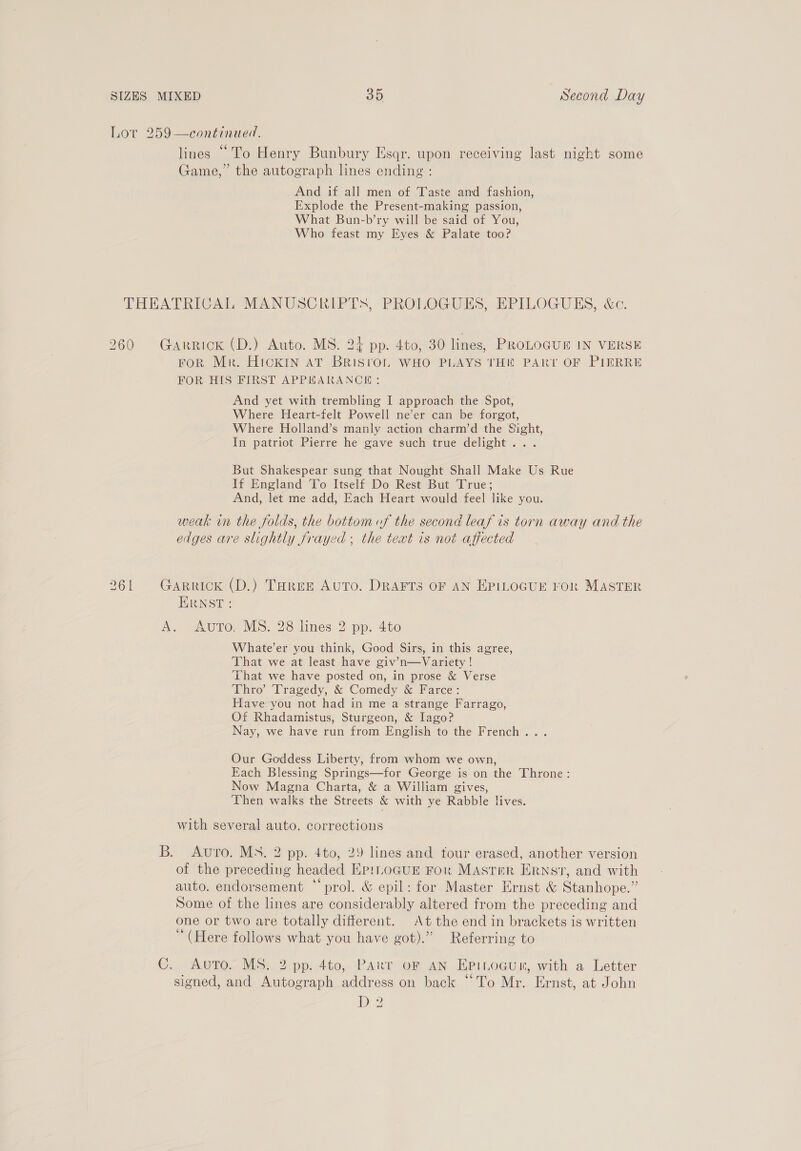 Lor 259—continued. lines “To Henry Bunbury Esqr. upon receiving last night some Game,” the autograph lines ending : b) foo) iS) And if all men of Taste and fashion, Explode the Present-making passion, What Bun-b’ry will be said of You, Who feast my Eyes &amp; Palate too? THEATRICAL MANUSCRIPTS, PROLOGUES, EPILOGUES, &amp;c. 260 Garrick (D.) Auto. MS. 24 pp. 4to, 30 lines, PROLOGUE IN VERSE FoR Mr. HickiIn AT BRISTOL WHO PLAYS THE PART OF PIERRE FOR HIS FIRST APPEARANCE: And yet with trembling I approach the Spot, Where Heart-felt Powell ne’er can be forgot, Where Holland’s manly action charm’d the Sight, In patriot Pierre he gave such true delight. . . But Shakespear sung that Nought Shall Make Us Rue If England To Itself Do Rest But True; And, let me add, Each Heart would feel like you. weak in the folds, the bottom of the second leaf is torn away and the edges are slightly frayed ; the text is not affected 261 Garrick (D.) THree Auto. DrartTs oF AN EpiLoGur ror MASTER ERNST: A. “ure, MS, 28 lines 2 pp. 4to Whate’er you think, Good Sirs, in this agree, ‘That we at least have giv’n—Variety ! ‘That we have posted on, in prose &amp; Verse Thro’ Tragedy, &amp; Comedy &amp; Farce: Have you not had in me a strange Farrago, Of Rhadamistus, Sturgeon, &amp; Iago? Nay, we have run from English to the French... Our Goddess Liberty, from whom we own, Each Blessing Springs—for George is on the Throne: Now Magna Charta, &amp; a William gives, ‘Then walks the Streets &amp; with ye Rabble lives. with several auto. corrections B. Avro. Ms. 2 pp. 4to, 29 lines and four erased, another version of the preceding headed Ep!LoGukE For Master Ernst, and with auto. endorsement “ prol. &amp; epil: for Master Ernst &amp; Stanhope.” Some of the lines are considerably altered from the preceding and one or two are totally different. At the end in brackets is written “(Here follows what you have got).” Referring to G. Awuto&gt; Ms: 2 pp: 4to, ‘Part oF AN HpiLocun, with a Letter signed, and Autograph address on back “To Mr. Ernst, at John D2