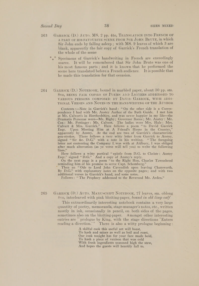 263 taRRICK (D.) AuTo. MS. 2 pp. 4to, TRANSLATION INTO FRENCH OF A PART OF HIS FAVOURITE SCENE FROM S1R JOHN BRUTE, in which Sir John ends by falling asleep ; with MS. 9 leaves of which 3 are blank, apparently the fair copy of Garrick’s French translation of the whole of the scene *,* Specimens of Garrick’s handwriting in French are exceedingly scarce. It will be remembered that Sir John Brute was one of his most famous parts; and it is known that he performed the scene here translated before a French audience. It is possible that he made this translation for that occasion. 264 Garrick (D.) NoTEBook, bound in marbled paper, about 30 pp. sm. 8vo, BEING FAIR COPIES OF POEMS AND LITERS ADDRESSED TO VARIOUS PERSONS COMPOSED BY DaviD GARRICK, WITH ADD!- TIONAL VERSES AND NOTES IN THE HANDWRITING OF THE AUTHOR Contents :—Note in Garrick’s hand: “On the other side is a Corres- pondence I had with Mr. Anstey Author of the Bath Guide. I met him at Mr. Calvert’s in Hertfordshire, and was never happier in my life—the Dramatis Personae were—Mr. Rigby; Governor Boone; Mr. Anstey: Mr. Cox: Mr. Pettinger: Mr. Calvert. The ladies were Mrs. Hale: Mrs. Calvert &amp; Mrs. Garrick.” Here follows a poem “to David Garrick Esqr. Upon Meeting Him at A Friend’s House in the Country,” apparently by Anstey. At the end are two of Garrick’s characteristic pen-strokes. There follows a very witty letter from Garrick to Anstey, signed “Sir &amp;c. D.G.”’ with a note in his writing. “The foregoing letter not contenting the Company I. was with at Aldbury, I was obliged after much altercation (as ye verse will tell you) to write the following lines.” Here follows a witty poetical “epistle from D.G. to Christr: Anstey Esqr.” signed “D.G.” And a copy of Anstey’s reply. On the next page is a poem “to the Right Hon. Charles Townshend reminding him of his promise to serve Capt. Schomberg.” Then an “Ode to Lord John Cavendish upon leaving Chatsworth. By D.G.” with explanatory notes on the opposite pages; and with two additional verses in Garrick’s hand, and some notes. Follows: “The Prophecy addressed to the Reverend Mr. Arden.” 265 Garrick (D.) Auto. Manuscript NoTEsBook, 27 leaves, sm. oblong Svo, interleaved with pink blotting-paper, bound in old limp calf This extraordinarily interesting notebook contains a very large quantity of poetry, memoranda, stage-manager’s notes, etc., written mostly in ink, occasionally in pencil, on both sides of the pages, sometimes also on the blotting-paper. Amongst other interesting entries are prologue by King, with the stage directions ‘Enters reading a direction.’” There is also a witty prologue beginning: A skilful cook this useful art will boast, To hash and mince as well as boil and roast. Our cook tonight has for your fare made bold, To hash a piece of venison that was cold With fresh ingredients seasoned high the stew, And hopes the guests will heartily fall to.