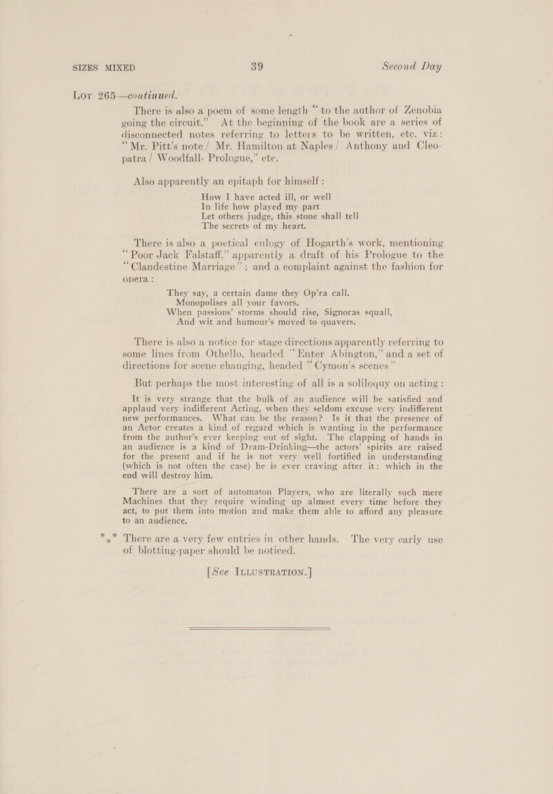 Lov 265 —continued. There is also a poem of some length “to the author of Zenobia going the circuit.” At the beginning of the book are a series of disconnected notes referring to letters to be written, etc. viz: “Mr. Pitt’s note/ Mr. Hamilton at Naples/ Anthony and Cleo- patra / Woodfall- Prologue,” ete. Also apparently an epitaph for himself : How I have acted ill, or well In life how played my part Let others judge, this stone shall tell ‘The secrets of my heart. There is also a poetical eulogy of Hogarth’s work, mentioning “Poor Jack Falstaff,’ apparently a draft of his Prologue to the “Clandestine Marriage” ; and a complaint against the fashion for opera : ‘They say, a certain dame they Op’ra call. Monopolises all your favors. When passions’ storms should rise, Signoras squall, And wit and humour’s moved to quavers. There is also a notice for stage directions apparently referring to . 66 ° some lines from Othello, headed Enter Abington,” and a set of S ° ° (a directions for scene changing, headed - Cymon’s scenes ” But perhaps the most interesting of all is a soliloquy on acting: It is very strange that the bulk of an audience will be satisfied and applaud very indifferent Acting, when they seldom excuse very indifferent new performances. What can be the reason? Is it that the presence of an Actor creates a kind of regard which is wanting in the performance from the author’s ever keeping out of sight. The clapping of hands in an audience is a kind of Dram-Drinking—the actors’ spirits are raised for the present and if he is not very well fortified in understanding (which is not often the case) he is ever craving after it: which in the end will destroy him. There are a sort of automaton Players, who are literally such mere Machines that they require winding up almost every time before they act, to put them into motion and make them able to afford any pleasure to an audience. x” There are a very few entries in other hands. The very early use of blotting-paper should be noticed. [See ILLUSTRATION. |  