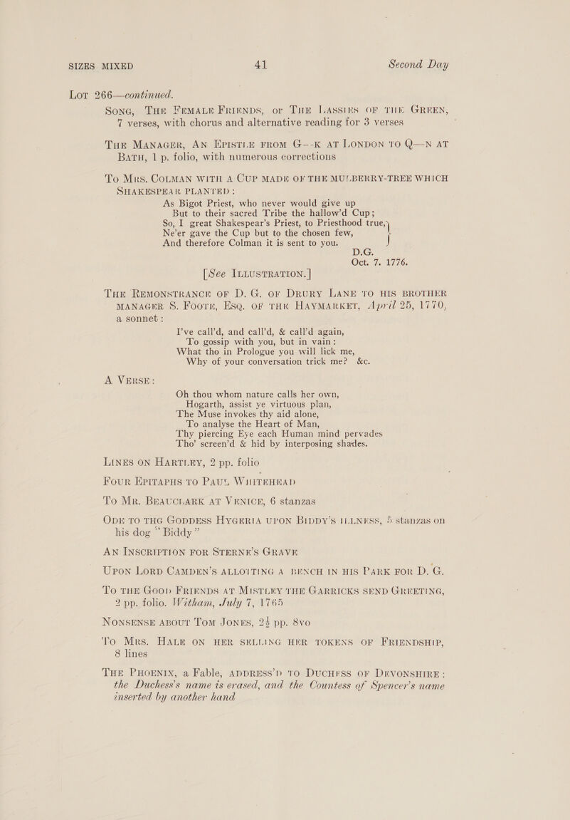 Lot 266—continued. Sone, THe Fremaue Frienps, or Tur LAssins OF THE GREEN, 7 verses, with chorus and alternative reading for 3 verses Tuk MANAGER, AN EPISTLE FROM G--K AT LONDON TO Q—N AT BATH, 1 p. folio, with numerous corrections To Mrs. CoLMAN WITH A CUP MADE OF THE MULBERRY-TREE WHICH SHAKESPEAR PLANTED: As Bigot Priest, who never would give up But to their sacred Tribe the hallow’d Cup; So, I great Shakespear’s Priest, to Priesthood true, Ne’er gave the Cup but to the chosen few, \ And therefore Colman it is sent to you. Oct. 7. 1776. [See ILLUSTRATION. | THE REMONSTRANCE oF D. G. or DRURY LANE ‘tO HIS BROTHER MANAGER 8. Foor, Esq. of toi HAYMARKET, April 25, 1770, a sonnet: I’ve call’d, and ¢all’d, &amp; call’d again, To gossip with you, but in vain: What tho in Prologue you will lick me, Why of your conversation trick me? &amp;c. A VERSE: Oh thou whom nature calls her own, Hogarth, assist ye virtuous plan, The Muse invokes thy aid alone, To analyse the Heart of Man, Thy piercing Eye each Human mind pervades Tho’ screen’d &amp; hid by interposing shades. LINES ON Harteey, 2 pp. folio Four EPITAPHs to Pau, WiNITEHRAD To Mr. BEAUCLARK AT VENICE, 6 stanzas ODE TO THG GODDESS HYGERIA UPON BippDyY’s ILLNESS, 5 stanzas on his dog © Biddy” AN INSCRIPTION FOR STERNE’S GRAVE Upon LorgD CAMDEN’S ALLOITING A BENCH IN HIS PARK FoR D. G. To THE Goop FRIENDS aT MISTLEY THE GARRICKS SEND GREETING, 2 pp. folio. Witham, July 7, 1765 NONSENSE ABouUt Tom Jones, 24 pp. 8vo To Mrs. HALE ON HER SELLING HER TOKENS OF FRIENDSHIP, 8 lines THE PHOENIX, a Fable, AapDRESS’) 10 DUCHESS OF DEVONSHIRE: the Duchess’s name is erased, and the Countess of Spencer's name inserted by another hand