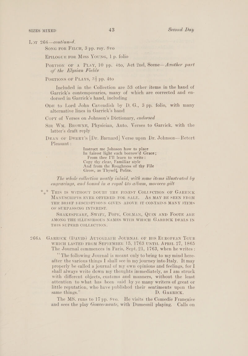 266A SonG FOR FILCH, 3 pp. roy. 8vo EpitoGur For Miss Young, | p. folio Porrion oF A Puay, 10 pp. 4to, Act 2nd, Scene— Another part of the Elysian Frelds f Portions oF PLays, 34 pp. 4to Included in the Collection are 53 other items in the hand of Garrick’s contemporaries, many of which are corrected and en- dorsed in Garrick’s hand, including Opt to Lord John Cavendish by D.G., 3 pp. folio, with many alternative lines in Garrick’s hand : Copy of Verses on Johnson’s Dictionary, endorsed Sir Wm. Brownr, Physician, Auto. Verses to Garrick, with the latter’s draft reply Dean. or Derry’s [Dr. Barnard] Verse upon Dr. Johnson—Retort Pleasant : Instruct me Johnson how to place In fairest light each borrow’d Grace; From thee I’ll learn to write: Copy thy clear, Familiar style And from the Roughness of thy File Grow, as Thyself, Polite. The whole collection neatly inlaid, with some items illustrated by engravings, and bound in a royal 4to album, morocco gilt x” THIS IS WITHOUT DOUBT THN FINEST COLLYCTION OF GARRICK MANUSCRIPTS EVER OFFERED FOR SALE. AS MAY BE SEEN FROM THE BRIEF DESCRIPTIONS GIVEN ABOVE IT CONTAINS MANY ITEMS OF SURPASSING INTEREST. : SHAKESPEARE, Swift, Popn, COLMAN, QUIN AND FOOTE Arn AMONG THE ILLUSTRIOUS NAMES WITH WHICH GARRICK DEALS IN THIS SUPERB COLLECTION. GARRICK (DAVID) AUTOGRAPH JOURNAL OF HIS EUROPEAN TouUR WHICH LASTED FROM SEPTEMBER 15, 1763 UNTIL APRIL 27, 1865 The Journal commences in Paris, Sept. 21, 1763, when he writes : ‘The following Journal is meant only to bring to my mind here- after the various things I shall see in my journey into Italy. It may properly be called a journal of my own opinions and feelings, for I shall always write down my thoughts immediately, as I am struck with different objects, customs and manners, without the least attention to what has been said by ye many writers of great or httle reputation, who have published their sentiments upon the same things.” D. GARRICK. The MS. runs to 17 pp. 8vo. He visits the Comedie Francaise and sees the play Gouve:nante, with Dumesnil playing. Calls on