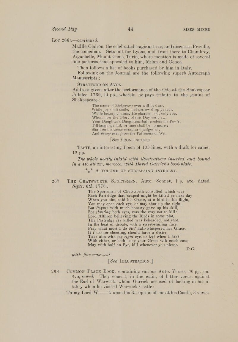 Lor 266A—continued. Madlle. Clairon, the celebrated tragic actress, and discusses Preville, the comedian. Sets out for I.yons, and from there to Chambrey, Aiguebelle, Mount Cenis, Turin, where mention is made of several fine pictures that appealed to him, Milan and Genoa. Then follows a list of books purchased by him in Italy. Following on the Journal are the following superb Autograph Manuscripts ; STRATFORD-ON-AVON. Address given after the performance of the Ode at the Shakespear Jubilee, 1769, 14 pp., wherein he pays tribute to the geuius of Shakespeare : The name of Shakespeare ever will be dear, While joy shali smile, and sorrow drop ye tear. While beauty charms, He charms—-not only you, Whom now the Glory of this Day we view, Your Daughter’s Daughters shall confess his Pow’r, Till language fail, or time shall be no more ; Shall on his cause enraptur’d judges sit, And Beauty ever prove the Patroness of Wit. [See FRONTISPIECE], TASTE, an interesting Poem of 103 lines, with a draft for same, 12 pp. The whole neatly inlaid with illustrations inserted, and bound in a 4to album, morocco, with David Garrick’s book-plate. *.* A VOLUME OF SURPASSING INTEREST. 267 Tar CHATSWORTH SPORTSMEN, Auto. Sonnet, 1 p. 4to, dated Septr. 6th, 1776: The Sportsmen of Chatsworth consulted which way Each Partridge that ’scaped might be killed ye next day When you aim, said his Grace, at a bird in It’s flight, You may open each eye, or may shut up the right, But Poyntz with much honesty gave up his skill, For shutting both eyes, was the way not to kill: Lord Althrop believing the Birds in some plot, The Partridge He killed was beheaded, not shot. In the heat of debate, wth a sweet-smiling face, . Pray what must I do Sir? half-whispered her Grace, It J too for shooting, should have a desire, Take aim with my right eye, or left when I fire? With either, or both—nay your Grace wth much ease, May with half an Eye, kill whenever you please. DEG. with fine wax seal [See ILLUSTRATION. | 268 CoMMON PLACE Book, containing various Auto. Verses, 36 pp. sm. Svo, sewed. They consist, in the main, of bitter verses against the Earl of Warwick, whom Garrick accused of lacking in hospi- tality when he visited Warwick Castle : To my Lord W—-—k upon his Reception of me at his Castle, 3 verses