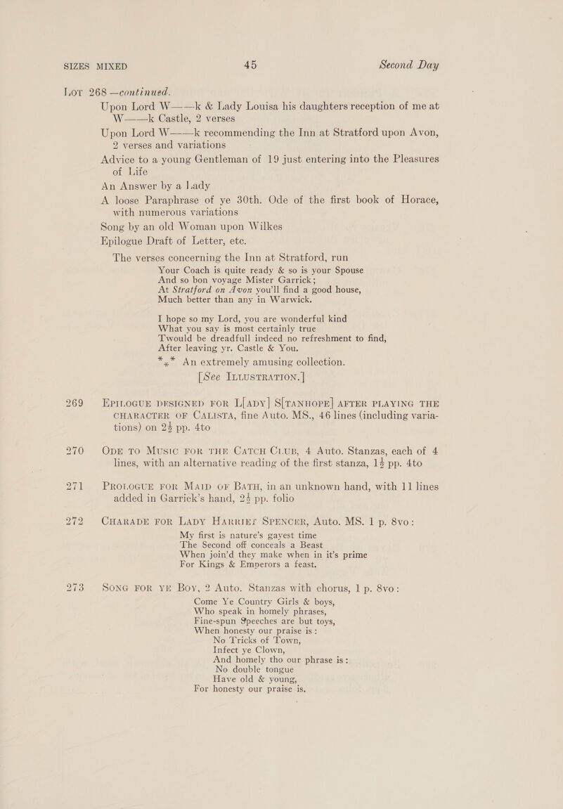 Lor 268 —continued. Upon Lord W——k &amp; Lady Louisa his daughters reception of me at W——k Castle, 2 verses Upon Lord W—-—k recommending the Inn at Stratford upon Avon, 2 verses and variations Advice to a young Gentleman of 19 just entering into the Pleasures of Life An Answer by a lady A loose Paraphrase of ye 30th. Ode of the first book of Horace, with numerous variations Song by an old Woman upon Wilkes Epilogue Draft of Letter, ete. The verses concerning the Inn at Stratford, run Your Coach is quite ready &amp; so is your Spouse And so bon voyage Mister Garrick; At Stratford on Avon you'll find a good house, Much better than any in Warwick. I hope so my Lord, you are wonderful kind What you say is most certainly true Twould be dreadfull imdeed no refreshment to find, After leaving yr. Castle &amp; You. *,* An extremely amusing collection. [See ILtusTRATION. |] 269 EPILOGUE DESIGNED FOR L[apy| S[TANHOPE] AFTER PLAYING THE CHARACTER OF CALISTA, fine Auto. MS., 46 lines (including varia- tions) on 24 pp. 4to 270 OpE TO Music FoR THE CatcH C1.uB, 4 Auto. Stanzas, each of 4 lines, with an alternative reading of the first stanza, 14 pp. 4to 271 PROLOGUE FOR Map oF BATH, in an unknown hand, with 11 lines added in Garrick’s hand, 24 pp. folio 272 CHARADE FoR Lapy Harrikr SPENCER, Auto. MS. 1 p. 8vo: My first is nature’s gayest time The Second off conceals a Beast When join’d they make when in it’s prime For Kings &amp; Emperors a feast. 1S) ~I OS SONG FOR YE Boy, 2 Auto. Stanzas with chorus, 1 p. 8vo: Come Ye Country Girls &amp; boys, Who speak in homely phrases, Fine-spun Speeches are but toys, When honesty our praise is: No Tricks of ‘Town, Infect ye Clown, And homely tho our phrase is: No double tongue Have old &amp; young, For honesty our praise is.