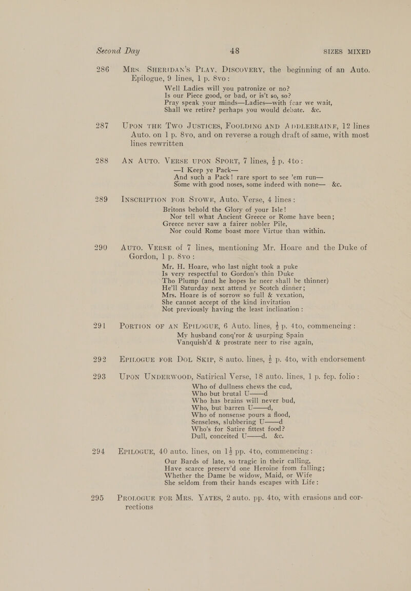 286 Mrs. SHERIDAN’S PLAy, DISCOVERY, the beginning of an Auto. Epilogue, 9 lines, 1 p. &amp;8vo: Well Ladies will you patronize or no? Is our Piece good, or bad, or is’t so, so? Pray speak your minds—Ladies—with fear we wait, Shall we retire? perhaps you would debate. &amp;c. 287 Upon tHE Two JUSTICES, FOOLDING AND A)DDLEBRAINE, 12 lines Auto. on 1 p. 8vo, and on reverse a rough draft of same, with most lines rewritten 2988 AN Auto. VERSE UPON Sport, 7 lines, 4p. 4to: —I Keep ye Pack— And such a Pack! rare sport to see ’em run— Some with good noses, some indeed with none— &amp;c. 289 INSCRIPTION FOR Srowr, Auto. Verse, 4 lines: Britons behold the Glory of your Isle! Nor tell what Ancient Greece or Rome have been; Greece never saw a fairer nobler Pile, Nor could Rome boast more Virtue than within. 290 Auto. VERSE of 7 lines, mentioning Mr. Hoare and the Duke of Gordon, 1 p. 8vo: Mr. H. Hoare, who last night took a puke Is very respectful to Gordon’s thin Duke Tho Plump (and he hopes he neer shall be thinner) He’ll Saturday next attend ye Scotch dinner; Mrs. Hoare is of sorrow so full &amp; vexation, She cannot accept of the kind invitation Not previously having the least inclination : 291 PORTION OF AN EpiLoGuR, 6 Auto. lines, 4p. 4to, commencing : My husband conq’ror &amp; usurping Spain Vanquish’d &amp; prostrate neer to rise again, 292 EpinoguEe ror Dot SKIP, 8 auto. lines, $ p. 4to, with endorsement 293 Upon UNDERWOOD, Satirical Verse, 18 auto. lines, 1 p. fep. folio: Who of dullness chews the cud, Who but brutal U Who has brains will never bud, Who, but barren U. d, Who of nonsense pours a flood, Senseless, slubbering U d Who’s for Satire fittest food? Dull, conceited U d. “8c:     294 EpriLogug, 40 auto. lines, on 14 pp. 4to, commencing : Our Bards of late, so tragic in their calling, Have scarce preserv’d one Heroine from falling; Whether the Dame be widow, Maid, or Wife She seldom from their hands escapes with Life: 295 Pron_ocur FOR Mrs. YATES, 2 auto. pp. 4to, with erasions and cor- rections |