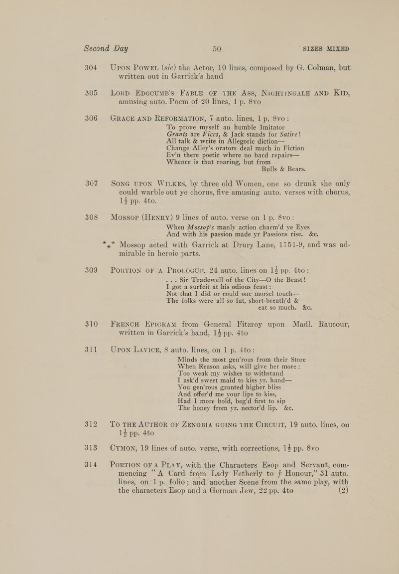 304 305 306 307 308 309 310 311 312 313 314 Upon PowEt (sic) the Actor, 10 lines, composed by G. Colman, but written out in Garrick’s hand Lorp EpeGcump’s FABLE OF THE ASS, NIGHTINGALE AND KID, amusing auto. Poem of 20 lines, 1 p. 8vo GRACE AND REFORMATION, 7 auto. lines, 1 p, 8vo: To prove myself an humble Imitator Grants are Vices, &amp; Jack stands for Satire! All talk &amp; write in Allegoric diction— Change Alley’s orators deal much in Fiction Ev’n there poetic where no bard repairs— Whence is that roaring, but from Bulls &amp; Bears. SONG UPON WILKES, by three old Women, one so drunk she only could warble out ye chorus, five amusing auto. verses with chorus, 14 pp. 4to. Mossop (HENRY) 9 lines of auto. verse on 1 p. 8vo: When Mossop’s manly action charm’d ye Eyes And with his passion made yr Passions rise. &amp;c. mirable in heroic parts, PorriION OF A Pro.ocun, 24 auto. lines on 14 pp. 4to: ... Sir Tradewell of the City—O the Beast! I got a surfeit at his odious feast : Not that I did or could one morsel touch— The folks were all so fat, short-breath’d &amp; eat so much. &amp;c. FRENCH EpiGRAM from General Fitzroy upon Madl. Raucour, written in Garrick’s hand, 14 pp. 4to Upon LAVICE, 8 auto. lines, on 1 p. 4to: Minds the most gen’rous from their Store When Reason asks, will give her more: ‘Too weak my wishes to withstand I ask’d sweet maid to kiss yr. hand— You gen’rous granted higher bliss And offer’d me your lips to kiss, Had I more bold, beg’d first to sip The honey from yr. nector’d lip. &amp;c. To THE AUTHOR OF ZENOBIA GOING 1HE CIRCUIT, 19 auto. lines, on 14 pp. 4to Cymown, 19 lines of auto. verse, with corrections, 14 pp. 8vo PORTION OF A PLAY, with the Characters Esop and Servant, com- mencing “ A Card from Lady Fetherly to ¥ Honour,” 31 auto. lines, on 1 p. folio; and another Scene from the same play, with