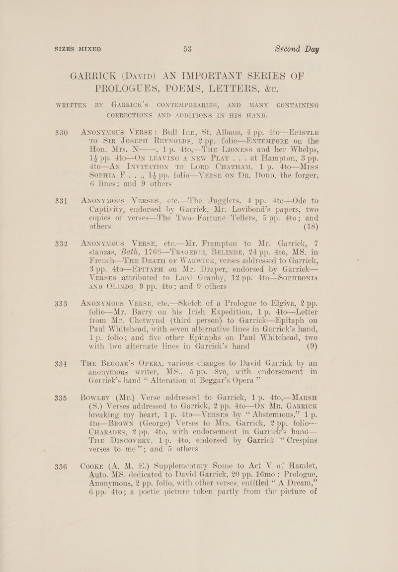 GARRICK (Davip) AN IMPORTANT SERIES OF PROLOGUES, POMS ,.LEU TMs, a&amp;e. WRITTEN BY GARRICK’S CONTEMPORARIES, AND MANY CONTAINING CORRECTIONS AND ADDITIONS IN HIS HAND. 330 ANoNyMOoUS VERSE: Bull Inn, St. Albans, 4 pp. 4to—HpistTiE TO SIR JOSEPH REYNOLDS, 2 pp. folio—ExTEMPORE on the Hon. Mrs. N , lp. 4to,—THe Lioness and her Whel»s, 14 pp. 4to—ON LEAVING A NEW Pray ... at Hampton, 3 pp. . 4to—AN Invitation To Lorp CHatTHamM, 1p. 4to—Miss SopHia F ..., 13 pp. folio—VeERsE on Dr. Dopp, the forger, 6 lines; and 9 others   331 ANONYMOUS VERSES, ete——The Jugglers, 4 pp. 4to—Ode to Captivity, endorsed by Garrick, Mr. Lovibond’s papers, two copies of verses—The Two» Fortune Tellers, 5 pp. 4to; and others 332 ANoNyMoUS VeERSE, etc—Mr. Frampton to Mr. Garrick, 7 stanzas, Bath, 1765-—TraGepin, BELINDE, 24 pp. 4to, MS. in French—THE DEATH oF WARWICK, verses addressed to Garrick, 3pp. 4to—EpirapH on Mr. Draper, endorsed by Garrick— VERSES attributed to Lord Granby, 12 pp. 4to—SoPHRONIA AND OLINDO, 9 pp. 4to; and 9 others 333. ANONYMOUS VERSE, etc.—Sketch of a Prologue to Elgiva, 2 pp. folio—Mr. Barry on his Irish Expedition, 1p. 4to—Letter from Mr. Chetwynd (third person) to Garrick—Epitaph on Paul Whitehead, with seven alternative lines in Garrick’s hand, 1p. folio; and five other Epitaphs on Paul Whitehead, two with two alternate lines in Garrick’s hand (9)  334 THE Braaar’s Opera, various changes to David Garrick by an anonymous writer, MS., 5pp. 8vo, with endorsement in Garrick’s hand * Alteration of Beggar’s Opera ” 335 Bowxpy (Mr.) Verse addressed to Garrick, 1p. 4to.—MarsH (S.) Verses addressed to Garrick, 2 pp. 4to—On Mr. GARRICK breaking my heart, 1 p. 4to—VzERsEs by “ Abstemious,” 1 p. 4to—Brown (George) Verses to Mrs. Garrick, 2 pp. folio--~ CHARADES, 2 pp. 4to, with endorsement in Garrick’s hana— THE Discovery, 1p. 4to, endorsed by Garrick “ Crespins verses to me”; and 5 others |  336 Cooke (A. M. E.) Supplementary Scene to Act V ot Hamlet, Auto. MS. dedicated to David Garrick, 20 pp. 1lémo: Prologue, Anonymous, 2 pp. folio, with other verses, entitled “ A Dream,”