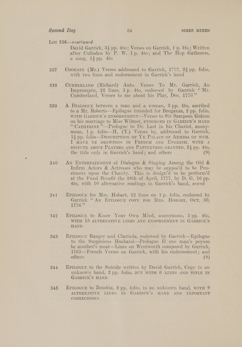 337 338 339 340 341 343 344 345 David Garrick, 34 pp. 4to; Verses on Garrick, 1 p. 4to; Written after Culloden by P. W. 1p. 4to; and The Hop Gatherers, a song, 1$pp. 4to Cooxsry (Mr.) Verses addressed to Garrick, 1772, 24 pp. folio, with two lines and endorsement in Garrick’s hand CUMBERLAND (Richard) Auto. Verses To Mr. Garrick, An Impromptu, 22 hnes, 1p. 4to, endorsed by Garrick “ Mr. Cumberland, Verses to me about his Play, Dec. 17756” A D1aLocuE between a man and a woman, 3 pp. 4to, ascribed to a Mr. Roberts—Epilogue intended for Broganza, 2 pp. folio, WITH GARRICK’S ENDORSEMENT— Verses to Sir Sampson Gideon on his marriage to Miss Wilmot, ENDORSED IN GARRICK’S HAND “ CATHERINE ”—Prologue to Dr. Last in his Chariot, anony- mous, 1p. folio—H, (T.) Verses by, addressed. to Garrick, 14 pp. folio—DESCRIPTION OF YE PALACE OF ARMIDA OF WCH. J HAVE YE DRAWINGS IN FRENCH AND ENGLISH, WITH A DISPUTE ABOUT PLAYERS AND PATTENTEES GRANTED, 24 pp. 4to, the title only in Garrick’s hand; and others (9)  AN ENTERTAINMENT of Dialogue &amp; Singing Among the Old &amp; Infirm Actors &amp; Actresses who may be suppos’d to be Pen- sioners upon the Charity. This is design’d to be perform’d ac ine Fond Benefit the, 28th or April, 1777, by DsiG. 16 ap. 4to, with 10 alternative readings in Garrick’s hand, sewed Epinocte for Mrs. Hobart, 12 lines on 1p. folio, endorsed by Garrick “ An EpimLoGuE copy FoR Mrs. Hogpart, Oct. 30, Oe? EPpInocue to Know Your Own Mind, anonymous, 3 pp. 4to, WITH 15 ALTERNATIVE LINES AND ENDORSEMENT IN GARRICK’S HAND Epinocut Ranger and Clarinda, endorsed by Garrick—Epilogue to the Suspicious Husband—Prologue If one man’s poyson be another’s meat—Lines on Wentworth composed by Garrick, 1%65—French Verses on Garrick, with his endorsement; and others (8) EPILOGUE to the Suicide written by David Garrick, Copy in an unknown hand, 2 pp. folio, BUT WITH 6 LINES AND TITLE IN GARRICK’S HAND EPILOGUE to Zenobia, 2 pp. folio, in an unknown hand, witH 9 ALTERNATIVE LINES IN GARRICK’S HAND AND IMPORTANT CORRECTIONS