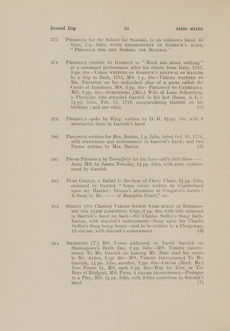 378 379 380 381 383 384 ProLoGurE for the School for Scandal, in an unknown hand, 43 lines, 1p. folho, WITH ENDORSEMENT IN GARRICK’S HAND, “PROLOGUE FOR THE SCHOOL FOR SCANDAL” PROLOGUE SPOKEN BY Garrick to “ Much ado about nothing ” at a command performance after his return from Italy, 1765, 3 pp. 4to—VERSE WRITTEN ON GARRICK’S RENEWAL OF HEALTH by a trip to Bath, 1775, MS. 1p. 4to—VERSES WRITTEN TO Mr. THomson on his unfinished plan of a poem called the Castle of Indolence, MS. 2 pp. 4to—ProLoGuE TO CATHERINE, MS. 2 pp. 4to—ScHomBerG (Mrs.) Wife of Isaac Schomberg, a Physician who attended Garrick in his last illness, A. L. s. 1$pp. folio, Feb. 15, 1770, congratulating Garrick on his birthday ; and one other (6) PROLOGUE spoke by King, written by D. G. 24 pp. 4to, with 9 alternative lines in Garrick’s hand PROLOGUE written for Mrs. Barton, 1 p. folio, dated Oct. 30, 1776, with corrections and endorsement 1n Garrick’s hand; and two Poems written by Mrs. Barton (3)  Prose ProtoGus by Town|le|y for his farce call’d Self Hum ; Auto. MS. by James Townley, 14 pp. folio, with auto. endorse- ment by Garrick Purr Corner, a Ballad to the tune of Chevy Chace, 24 pp. folio, endorsed by Garrick “Some verses written by Cumberland upon my Hamlet: Dennis’s alteration of Congreve’s Levele: A Song by Mr. of Hampton Court,”. etc.  SEDLEY (Sir Charles) VERSES WHICH WERE BURNT AT BATHEAS- TON FOR THEIR INDECENCY, Copy, 2 pp. 4to, with title endorsed in Garrick’s hand on back—Sir Charles Sedley’s Song Bath- Easton, with Garrick’s endorsement—Song upon Sir Charles Sedley’s Song being burnt—said to be written by a Clergyman, 12 stanzas, with Garrick’s endorsement (3)  SHERRATT (T.) MS. Verses addressed to David Garrick on Shakespeare’s Birth Day, 2 pp. folio—MS. VERSES (anony- mous) To Mr. Garrick on hearing Mr. Hale read his verses to Mr. Arden, 2 pp. 4to—MS. VeERSES (anonymous) To Mr. Garrick, 14 pp. folio, another, 2 pp. 4to—CHuzssB (Revd. Mr.) Two Poems by, MS. each 3 pp. 4to—Way for Ever, or The Boys of Bridport, MS. Poem, 4 stanzas (anonymous)—Prologue to a Play, MS. 14 pp. folio, with 2-line correction in Garrick’s hand (7)