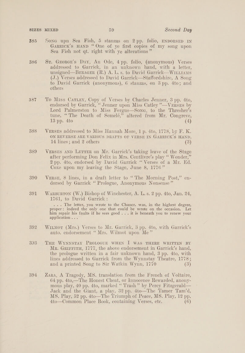 385 386 387 388 389 390 391 394 SONG upn Sea Fish, 5 stanzas on 2 pp. folio, ENDORSED IN GARRICK’S HAND “ One of ye first copies of my song upon Sea Fish not qt. right with ye alterations ” St. Grorcre’s Day, An Ode, 4pp. folio, (anonymous) Verses addressed to Garrick, in an unknown hand, with a letter, unsigned—BERAGER (R.) A. L. s. to David Garrick—WILLIAMS (J.) Verses addressed to David Garrick—Staffordshire, A Song to David Garrick (anonymous), 6 stanzas, on 3 pp. 4to; and others Tio Miss Cattery, Copy of Verses by Charles Jenner, 3 pp. 4to, endorsed by Garrick, “ Jenner upon Miss Catley ”—VeERSEs by Lord Palmerston to Miss Fergus—Sone, to the Thresher’s tune, “The Death of Semelé,’ altered from Mr. Congreve, 13 pp. 4to (4) VERSES addressed to Miss Hannah More, 1 p. 4to, 1778, by F. K. ON REVERSE ARE VARIOUS DRAFTS OF VERSE IN GARRICK’S HAND, 14 lines; and 2 others (3) VERSES AND LETTER on Mr. Garrick’s taking leave of the Stage after performing Don Felix in Mrs. Centlivre’s play “ Wonder,” 2 pp. 4to, endorsed by David Garrick “ Verses of a Mr. Ed. Coxe upon my leaving the Stage, June 8, 1776” VeRsE, 8 lines, in a draft letter to “The Morning Post,’ en- dorsed by Garrick “ Prologue, Anonymous Nonsense” WARBURTON (W.) Bishop of Winchester, A. L.s. 2 pp. 4to, Jan. 24, ol, to David Garrick: . The letter, you wrote to the Chancr. was, in the highest degree, proper: indeed the only one that could be wrote on the occasion. Let him repair his faults if he sees good... it is beneath you to renew your application... Witmot (Mrs.) Verses to Mr. Garrick, 3 pp. 4to, with Garrick’s auto. endorsement “ Mrs. Wilmot upon Me” THE WYNNSTAY PROLOGUE WHEN | WAS THERE WRITTEN BY Mr. GrirFitH, 1777, the above endorsement in Garrick’s hand, the prologue written in a fair unknown hand, 3 pp. 4to, with lines addressed to Garrick from the Wynnstay Theatre, 1778 ; and a printed Song to Sir Watkin Wynn, 1770 (3) ZaRA, A Tragedy, MS. translation from the French of Voltaire, 64 pp. 4to,—The Honest Cheat, or Innocence Rewarded, anony- mous play, 40 pp. 4to, marked “ Trash” by Percy Fitzgerald— Jack and the Giant, a play, 32 pp. 4to—The Tamer Tamd, MS. Play, 52 pp. 4to—The Triumph of Peace, MS. Play, 12 pp. 4to—Common Place Book, containing Verses, ete. (6)