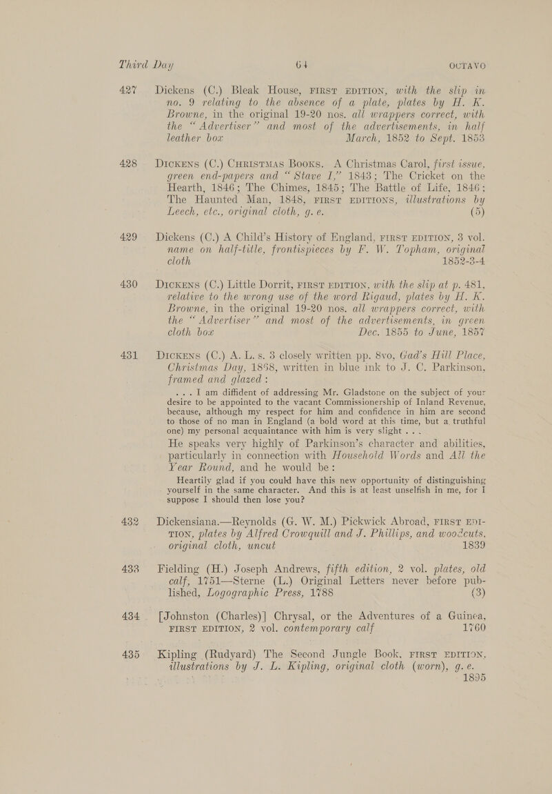 427 428 429 430 431 432 433 Dickens (C.) Bleak House, FIRST EDITION, with the slip in no. 9 relating to the absence of a plate, plates by H. K. Browne, in the original 19-20 nos. all wrappers correct, with the “ Advertiser” and most of the advertisements, in hal] leather box March, 1852 to Sept. 1853 Dickens (C.) Coristmas Booxs. A Christmas Carol, first issue, green end-papers and “ Stave I,’ 1843; The Cricket on the Hearth, 1846; The Chimes, 1845; The Battle of Life, 1846; The Haunted Man, 1848, Frrst epirions, illustrations by Leech, etc., original cloth, g. e. (5) Dickens (C.) A Child’s History of England, rrrst EDITION, 3 vol. name on half-title, frontispieces by F. W. Topham, original cloth 1852-3-4 Dickens (C.) Little Dorrit, First EpIvTion, with the slip at p. 481, relative to the wrong use of the word Rigaud, plates by H. K. Browne, in the original 19-20 nos. all wrappers correct, with the “ Advertiser” and most of the advertisements, im green cloth box Dec.' 1355 to June, 1807 Dickens (C.) A. L.s. 3 closely written pp. 8vo, Gad’s Hull Place, Christmas Day, 1858, written in blue ink to J. C. Parkinson, framed and glazed : ... 1 am diffident of addressing Mr. Gladstone on the subject of your desire to be appointed to the vacant Commissionership of Inland Revenue, because, although my respect for him and confidence in him are second to those of no man in England (a bold word at this time, but a, truthful one) my personal acquaintance with him is very slight... He speaks very highly of Parkinson’s character and abilities, particularly in connection with Household Words and Ail the Year Round, and he would be: Heartily glad if you could have this new opportunity of distinguishing yourself in the same character. And this is at least unselfish in me, for I suppose I should then lose you? Dickensiana.—Reynolds (G. W. M.) Pickwick Abroad, FIRST EDI- TION, plates by Alfred Crowquill and J. Phillips, and woodcuts, original cloth, uncut 1839 Fielding (H.) Joseph Andrews, fifth edition, 2 vol. plates, old calf, 1751—Sterne (L.) Original Letters never before pub- lished, Logographic Press, 1788 (3) [Johnston (Charles)] Chrysal, or the Adventures of a Guinea, FIRST EDITION, 2 vol. contemporary calf 1760 Kipling (Rudyard) The Second Jungle Book, FIRST EDITION, illustrations by J. L. Kipling, original cloth (worn), g. e.