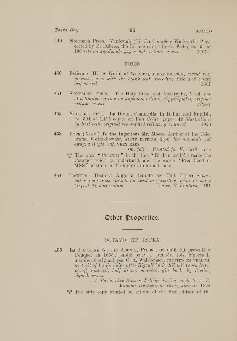 Third Day 666 QUARTO 449 Nonesuch Press. Vanbrugh (Sir J.) Complete Works, the Plays edited by B. Dobrée, the Letters edited by G. Webb, no. 54 of 100 sets on handmade paper, half vellum, uncut 1927-3 FOLIO. 450 Hstienne (H.) A World of Wonders, FIRST EDITION, recent half morocco, g.e. with the blank leaf preceding title and errata leaf at end 1607 451 Nonesuch Press. The Holy Bible, and Apocrypha, 5 vol. one of a limited edition on Japanese vellum, copper-plates, origina! vellum, uncut 1924-7 452 Nonesuch Press. La Divina Commedia, in Italian and English, | no. 394 of 1,475 copies on Van Gelder paper, 42 illustrations by Botticellr, original red-stained vellum, g. t. uncut 1928 453 Popr (ALEx.) To the Ingenious Mr. Moore, Author of the Cele- brated Worm-Powder, FIRST EDITION, 2 pp. the numerals cut away, a single leaf, VERY RARE sm. felvo. Printed for £, Curll, 1716 ** ‘The word “ Courtier ” in the line “ If thou could’st make the Courtier void” is underlined, and the words ‘ Preisthood in MSS.” written in the margin in an old hand. 454 Tacitus. Historie Auguste (curata per Phil. Pinci), roman letter, long lines, initials by hand in vermilion, printer's mark (repeated), half vellum Venice, B. Fontana, 1497   Otber Propertics. OCTAVO ET INFRA. 455 La Fonraine (J. DE) ApontIs, Poeme; tel qu’il fut présenté a Fouquet en 1658; publié pour la premicre fois, d’apres le manuscrit original, par C. A. Walckenaer, PRINTED ON VELLUM, portrat of La Fontaine after Rigault by F’. Ribault (open letter proof) inserted, half brown morocco, gilt back, by Simier, signed, uncut A Paris, chez Simier, Relieur du Roi, et de S. A. R. Madame Duchesse de Berri, Janvier, 1825 ** The only copy printed on vellum of the first edition of the